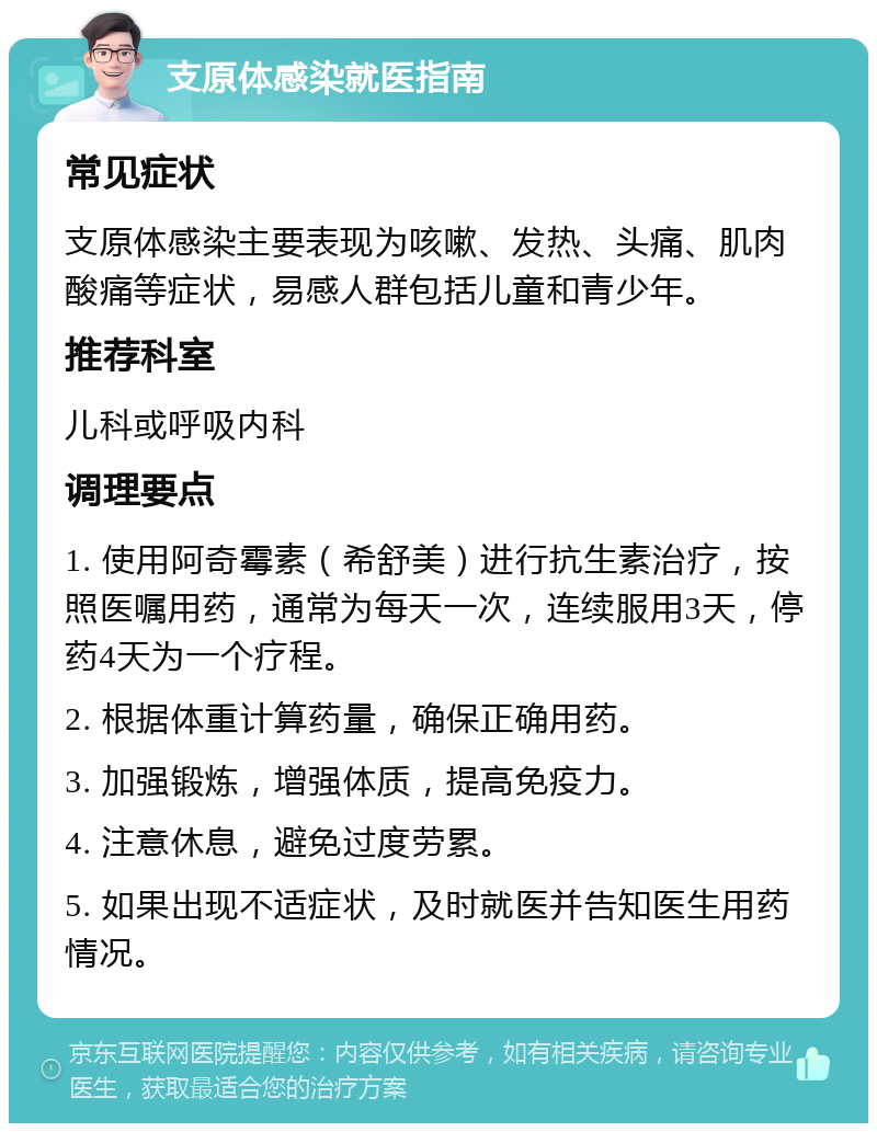 支原体感染就医指南 常见症状 支原体感染主要表现为咳嗽、发热、头痛、肌肉酸痛等症状，易感人群包括儿童和青少年。 推荐科室 儿科或呼吸内科 调理要点 1. 使用阿奇霉素（希舒美）进行抗生素治疗，按照医嘱用药，通常为每天一次，连续服用3天，停药4天为一个疗程。 2. 根据体重计算药量，确保正确用药。 3. 加强锻炼，增强体质，提高免疫力。 4. 注意休息，避免过度劳累。 5. 如果出现不适症状，及时就医并告知医生用药情况。