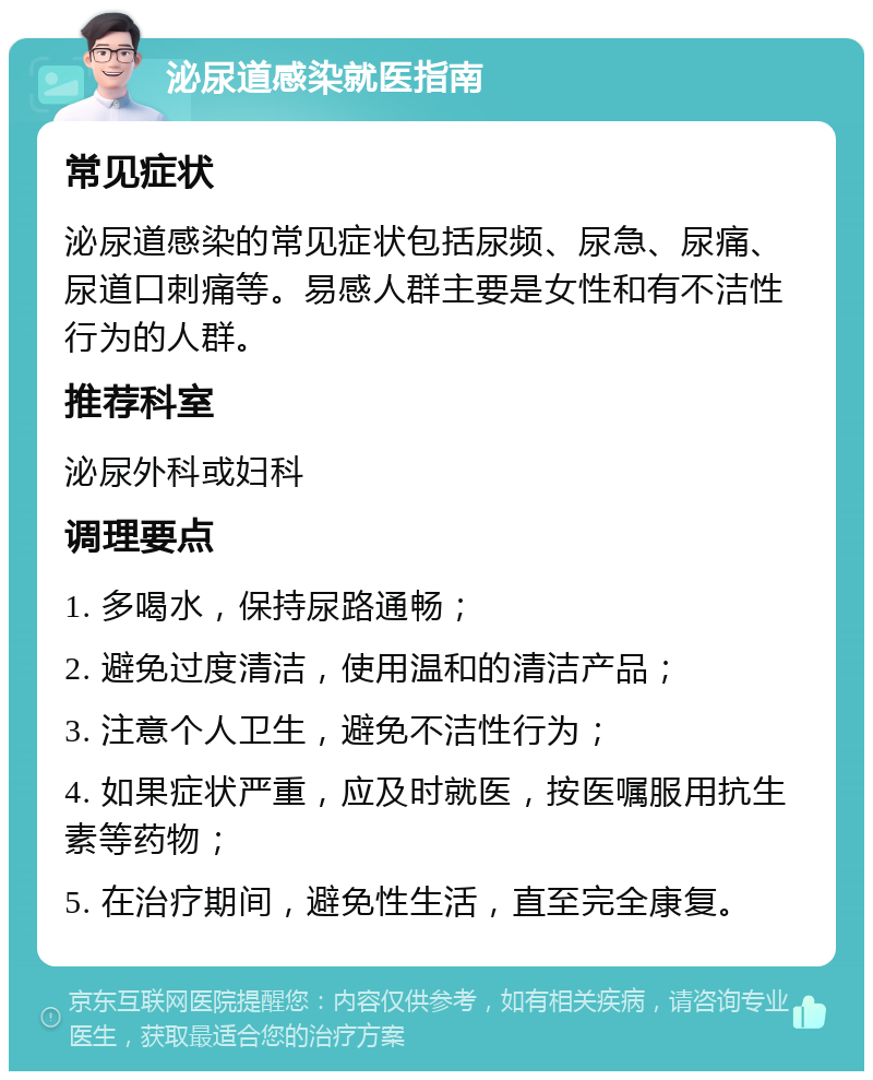 泌尿道感染就医指南 常见症状 泌尿道感染的常见症状包括尿频、尿急、尿痛、尿道口刺痛等。易感人群主要是女性和有不洁性行为的人群。 推荐科室 泌尿外科或妇科 调理要点 1. 多喝水，保持尿路通畅； 2. 避免过度清洁，使用温和的清洁产品； 3. 注意个人卫生，避免不洁性行为； 4. 如果症状严重，应及时就医，按医嘱服用抗生素等药物； 5. 在治疗期间，避免性生活，直至完全康复。