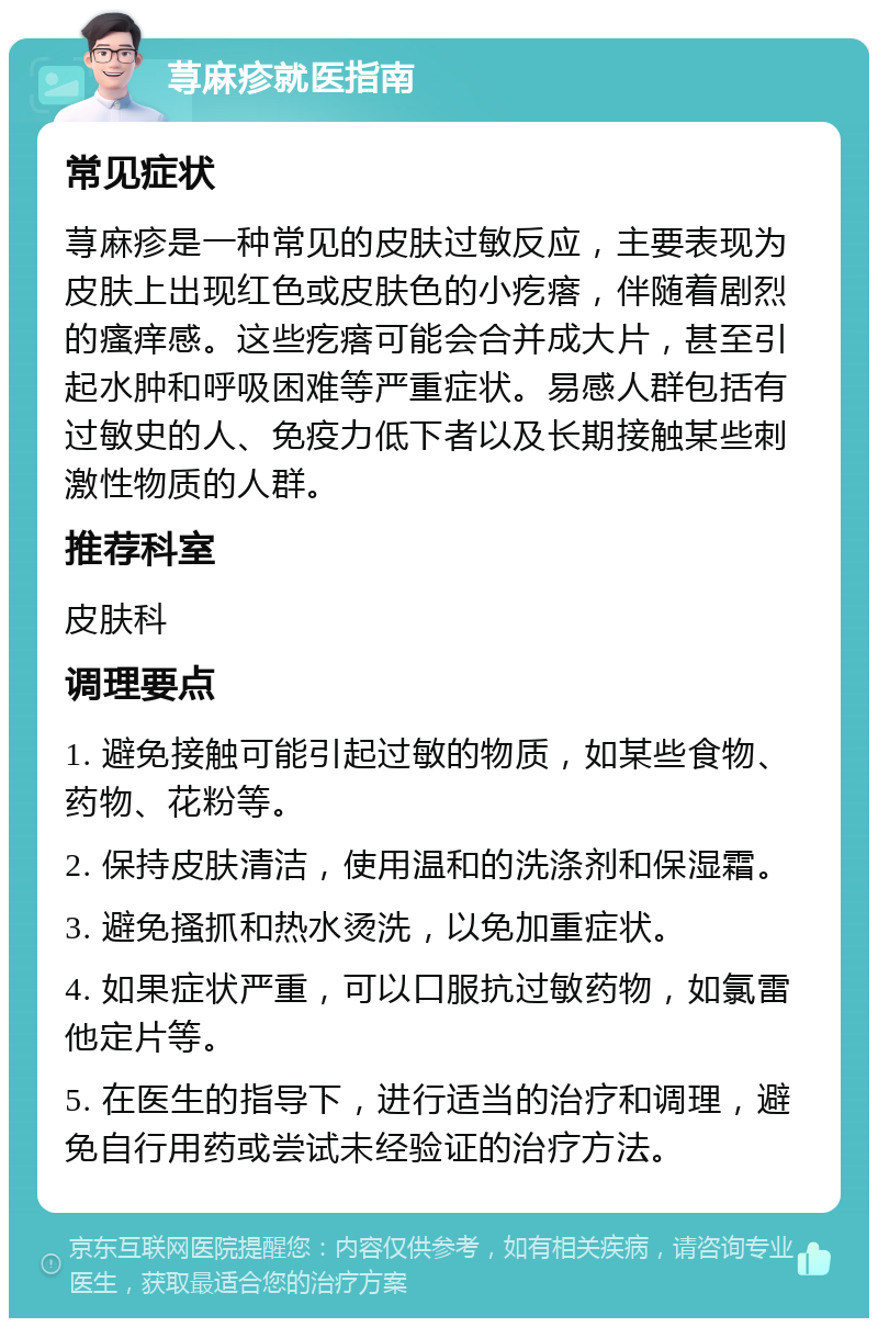 荨麻疹就医指南 常见症状 荨麻疹是一种常见的皮肤过敏反应，主要表现为皮肤上出现红色或皮肤色的小疙瘩，伴随着剧烈的瘙痒感。这些疙瘩可能会合并成大片，甚至引起水肿和呼吸困难等严重症状。易感人群包括有过敏史的人、免疫力低下者以及长期接触某些刺激性物质的人群。 推荐科室 皮肤科 调理要点 1. 避免接触可能引起过敏的物质，如某些食物、药物、花粉等。 2. 保持皮肤清洁，使用温和的洗涤剂和保湿霜。 3. 避免搔抓和热水烫洗，以免加重症状。 4. 如果症状严重，可以口服抗过敏药物，如氯雷他定片等。 5. 在医生的指导下，进行适当的治疗和调理，避免自行用药或尝试未经验证的治疗方法。