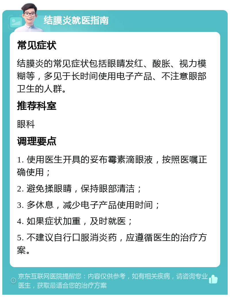 结膜炎就医指南 常见症状 结膜炎的常见症状包括眼睛发红、酸胀、视力模糊等，多见于长时间使用电子产品、不注意眼部卫生的人群。 推荐科室 眼科 调理要点 1. 使用医生开具的妥布霉素滴眼液，按照医嘱正确使用； 2. 避免揉眼睛，保持眼部清洁； 3. 多休息，减少电子产品使用时间； 4. 如果症状加重，及时就医； 5. 不建议自行口服消炎药，应遵循医生的治疗方案。