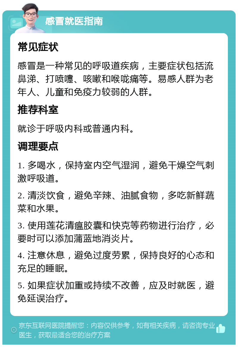 感冒就医指南 常见症状 感冒是一种常见的呼吸道疾病，主要症状包括流鼻涕、打喷嚏、咳嗽和喉咙痛等。易感人群为老年人、儿童和免疫力较弱的人群。 推荐科室 就诊于呼吸内科或普通内科。 调理要点 1. 多喝水，保持室内空气湿润，避免干燥空气刺激呼吸道。 2. 清淡饮食，避免辛辣、油腻食物，多吃新鲜蔬菜和水果。 3. 使用莲花清瘟胶囊和快克等药物进行治疗，必要时可以添加蒲蓝地消炎片。 4. 注意休息，避免过度劳累，保持良好的心态和充足的睡眠。 5. 如果症状加重或持续不改善，应及时就医，避免延误治疗。