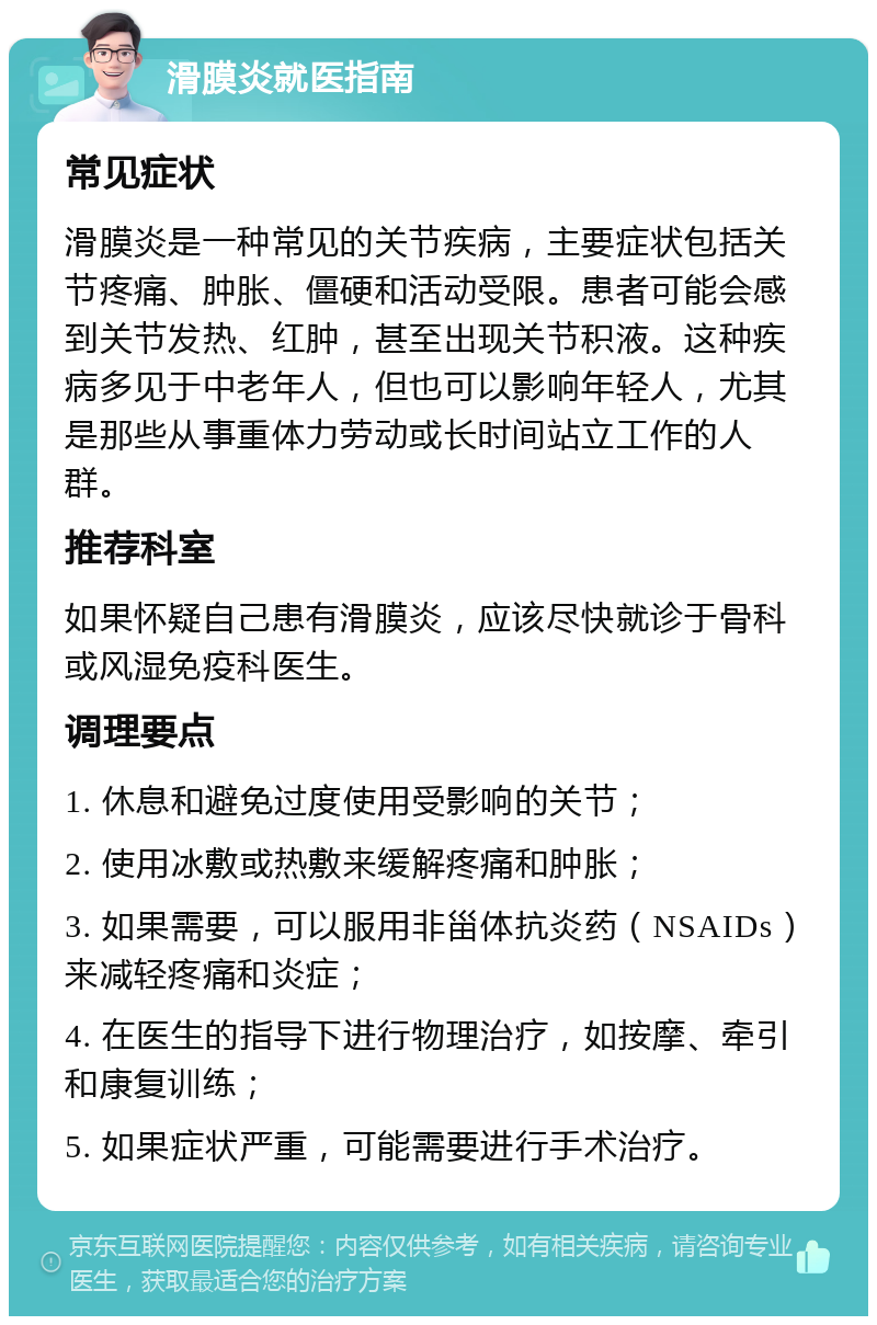 滑膜炎就医指南 常见症状 滑膜炎是一种常见的关节疾病，主要症状包括关节疼痛、肿胀、僵硬和活动受限。患者可能会感到关节发热、红肿，甚至出现关节积液。这种疾病多见于中老年人，但也可以影响年轻人，尤其是那些从事重体力劳动或长时间站立工作的人群。 推荐科室 如果怀疑自己患有滑膜炎，应该尽快就诊于骨科或风湿免疫科医生。 调理要点 1. 休息和避免过度使用受影响的关节； 2. 使用冰敷或热敷来缓解疼痛和肿胀； 3. 如果需要，可以服用非甾体抗炎药（NSAIDs）来减轻疼痛和炎症； 4. 在医生的指导下进行物理治疗，如按摩、牵引和康复训练； 5. 如果症状严重，可能需要进行手术治疗。