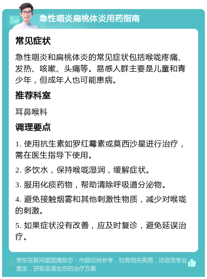 急性咽炎扁桃体炎用药指南 常见症状 急性咽炎和扁桃体炎的常见症状包括喉咙疼痛、发热、咳嗽、头痛等。易感人群主要是儿童和青少年，但成年人也可能患病。 推荐科室 耳鼻喉科 调理要点 1. 使用抗生素如罗红霉素或莫西沙星进行治疗，需在医生指导下使用。 2. 多饮水，保持喉咙湿润，缓解症状。 3. 服用化痰药物，帮助清除呼吸道分泌物。 4. 避免接触烟雾和其他刺激性物质，减少对喉咙的刺激。 5. 如果症状没有改善，应及时复诊，避免延误治疗。