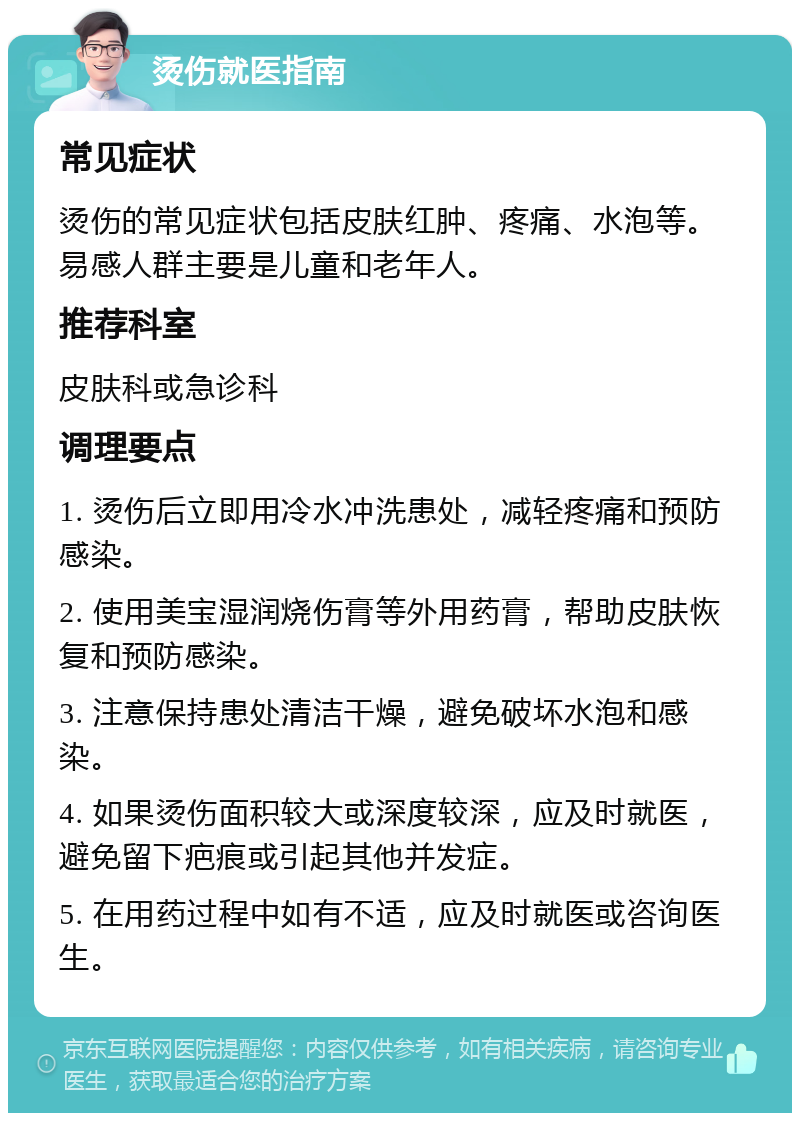 烫伤就医指南 常见症状 烫伤的常见症状包括皮肤红肿、疼痛、水泡等。易感人群主要是儿童和老年人。 推荐科室 皮肤科或急诊科 调理要点 1. 烫伤后立即用冷水冲洗患处，减轻疼痛和预防感染。 2. 使用美宝湿润烧伤膏等外用药膏，帮助皮肤恢复和预防感染。 3. 注意保持患处清洁干燥，避免破坏水泡和感染。 4. 如果烫伤面积较大或深度较深，应及时就医，避免留下疤痕或引起其他并发症。 5. 在用药过程中如有不适，应及时就医或咨询医生。