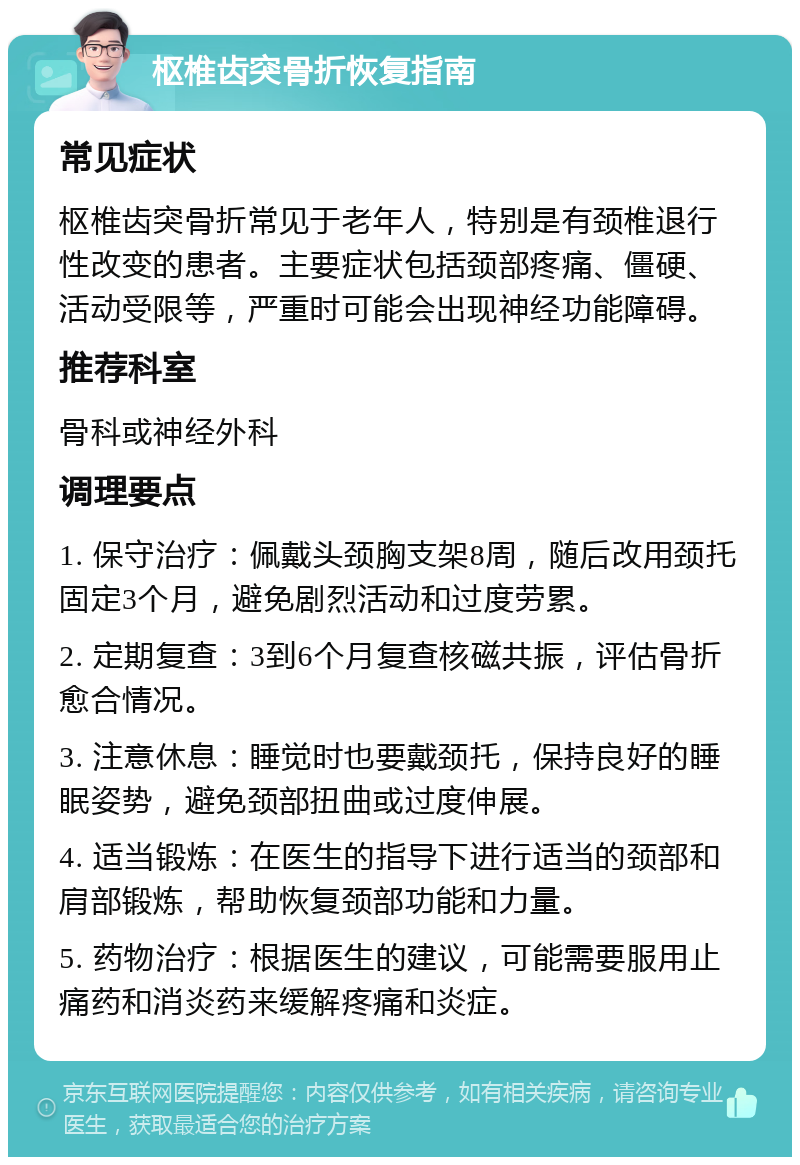 枢椎齿突骨折恢复指南 常见症状 枢椎齿突骨折常见于老年人，特别是有颈椎退行性改变的患者。主要症状包括颈部疼痛、僵硬、活动受限等，严重时可能会出现神经功能障碍。 推荐科室 骨科或神经外科 调理要点 1. 保守治疗：佩戴头颈胸支架8周，随后改用颈托固定3个月，避免剧烈活动和过度劳累。 2. 定期复查：3到6个月复查核磁共振，评估骨折愈合情况。 3. 注意休息：睡觉时也要戴颈托，保持良好的睡眠姿势，避免颈部扭曲或过度伸展。 4. 适当锻炼：在医生的指导下进行适当的颈部和肩部锻炼，帮助恢复颈部功能和力量。 5. 药物治疗：根据医生的建议，可能需要服用止痛药和消炎药来缓解疼痛和炎症。