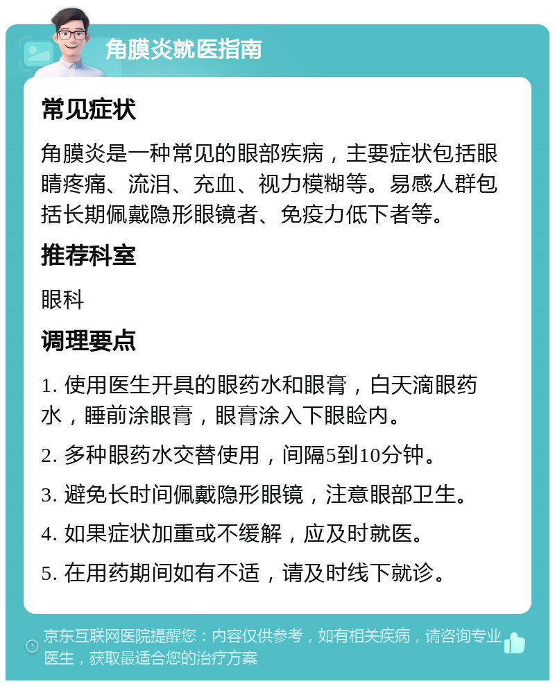 角膜炎就医指南 常见症状 角膜炎是一种常见的眼部疾病，主要症状包括眼睛疼痛、流泪、充血、视力模糊等。易感人群包括长期佩戴隐形眼镜者、免疫力低下者等。 推荐科室 眼科 调理要点 1. 使用医生开具的眼药水和眼膏，白天滴眼药水，睡前涂眼膏，眼膏涂入下眼睑内。 2. 多种眼药水交替使用，间隔5到10分钟。 3. 避免长时间佩戴隐形眼镜，注意眼部卫生。 4. 如果症状加重或不缓解，应及时就医。 5. 在用药期间如有不适，请及时线下就诊。