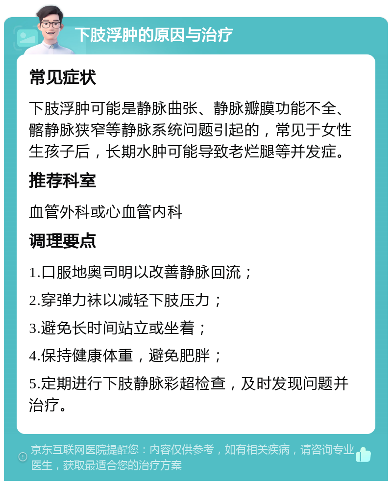 下肢浮肿的原因与治疗 常见症状 下肢浮肿可能是静脉曲张、静脉瓣膜功能不全、髂静脉狭窄等静脉系统问题引起的，常见于女性生孩子后，长期水肿可能导致老烂腿等并发症。 推荐科室 血管外科或心血管内科 调理要点 1.口服地奥司明以改善静脉回流； 2.穿弹力袜以减轻下肢压力； 3.避免长时间站立或坐着； 4.保持健康体重，避免肥胖； 5.定期进行下肢静脉彩超检查，及时发现问题并治疗。