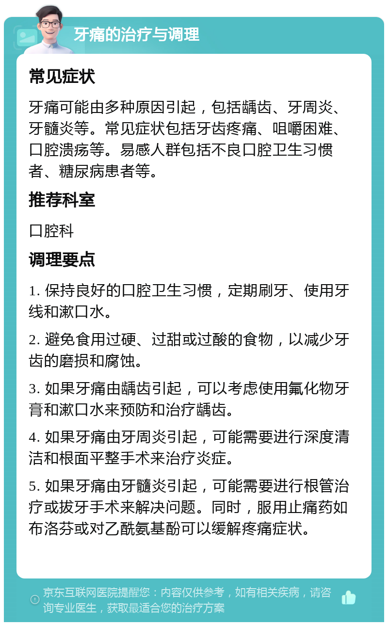 牙痛的治疗与调理 常见症状 牙痛可能由多种原因引起，包括龋齿、牙周炎、牙髓炎等。常见症状包括牙齿疼痛、咀嚼困难、口腔溃疡等。易感人群包括不良口腔卫生习惯者、糖尿病患者等。 推荐科室 口腔科 调理要点 1. 保持良好的口腔卫生习惯，定期刷牙、使用牙线和漱口水。 2. 避免食用过硬、过甜或过酸的食物，以减少牙齿的磨损和腐蚀。 3. 如果牙痛由龋齿引起，可以考虑使用氟化物牙膏和漱口水来预防和治疗龋齿。 4. 如果牙痛由牙周炎引起，可能需要进行深度清洁和根面平整手术来治疗炎症。 5. 如果牙痛由牙髓炎引起，可能需要进行根管治疗或拔牙手术来解决问题。同时，服用止痛药如布洛芬或对乙酰氨基酚可以缓解疼痛症状。