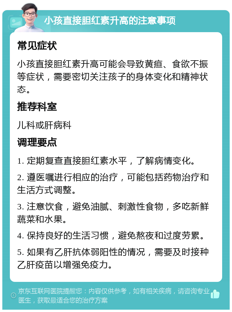 小孩直接胆红素升高的注意事项 常见症状 小孩直接胆红素升高可能会导致黄疸、食欲不振等症状，需要密切关注孩子的身体变化和精神状态。 推荐科室 儿科或肝病科 调理要点 1. 定期复查直接胆红素水平，了解病情变化。 2. 遵医嘱进行相应的治疗，可能包括药物治疗和生活方式调整。 3. 注意饮食，避免油腻、刺激性食物，多吃新鲜蔬菜和水果。 4. 保持良好的生活习惯，避免熬夜和过度劳累。 5. 如果有乙肝抗体弱阳性的情况，需要及时接种乙肝疫苗以增强免疫力。