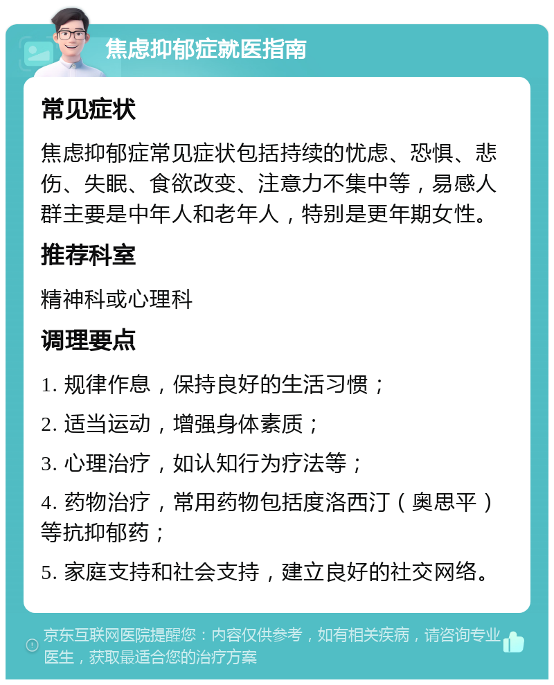 焦虑抑郁症就医指南 常见症状 焦虑抑郁症常见症状包括持续的忧虑、恐惧、悲伤、失眠、食欲改变、注意力不集中等，易感人群主要是中年人和老年人，特别是更年期女性。 推荐科室 精神科或心理科 调理要点 1. 规律作息，保持良好的生活习惯； 2. 适当运动，增强身体素质； 3. 心理治疗，如认知行为疗法等； 4. 药物治疗，常用药物包括度洛西汀（奥思平）等抗抑郁药； 5. 家庭支持和社会支持，建立良好的社交网络。