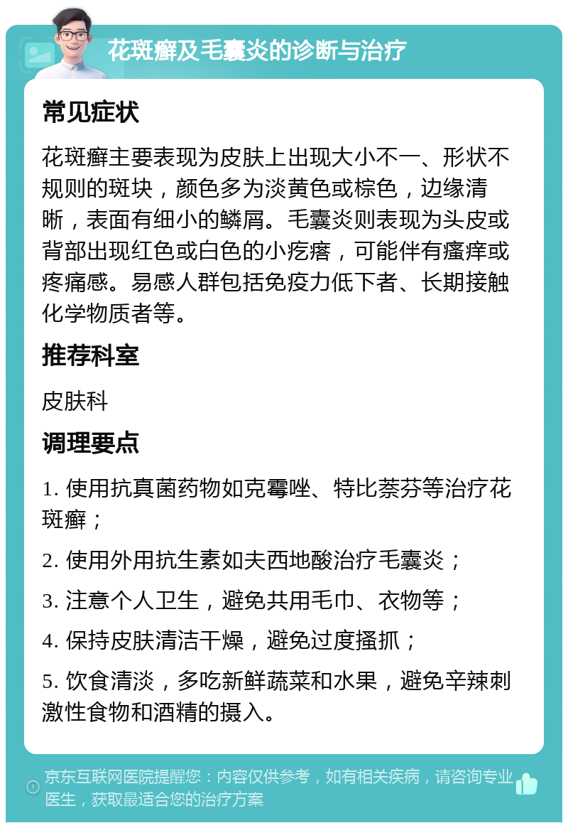 花斑癣及毛囊炎的诊断与治疗 常见症状 花斑癣主要表现为皮肤上出现大小不一、形状不规则的斑块，颜色多为淡黄色或棕色，边缘清晰，表面有细小的鳞屑。毛囊炎则表现为头皮或背部出现红色或白色的小疙瘩，可能伴有瘙痒或疼痛感。易感人群包括免疫力低下者、长期接触化学物质者等。 推荐科室 皮肤科 调理要点 1. 使用抗真菌药物如克霉唑、特比萘芬等治疗花斑癣； 2. 使用外用抗生素如夫西地酸治疗毛囊炎； 3. 注意个人卫生，避免共用毛巾、衣物等； 4. 保持皮肤清洁干燥，避免过度搔抓； 5. 饮食清淡，多吃新鲜蔬菜和水果，避免辛辣刺激性食物和酒精的摄入。