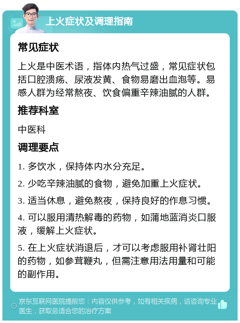 上火症状及调理指南 常见症状 上火是中医术语，指体内热气过盛，常见症状包括口腔溃疡、尿液发黄、食物易磨出血泡等。易感人群为经常熬夜、饮食偏重辛辣油腻的人群。 推荐科室 中医科 调理要点 1. 多饮水，保持体内水分充足。 2. 少吃辛辣油腻的食物，避免加重上火症状。 3. 适当休息，避免熬夜，保持良好的作息习惯。 4. 可以服用清热解毒的药物，如蒲地蓝消炎口服液，缓解上火症状。 5. 在上火症状消退后，才可以考虑服用补肾壮阳的药物，如参茸鞭丸，但需注意用法用量和可能的副作用。