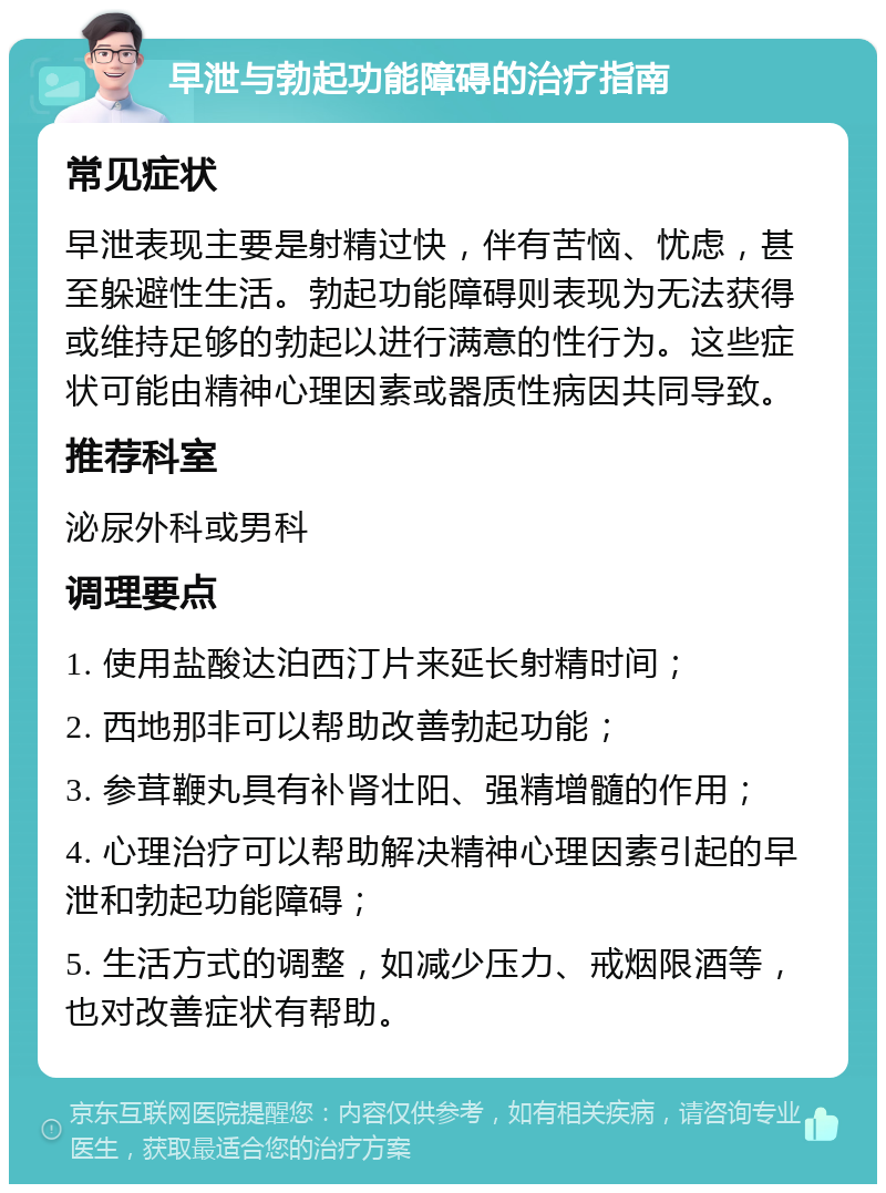 早泄与勃起功能障碍的治疗指南 常见症状 早泄表现主要是射精过快，伴有苦恼、忧虑，甚至躲避性生活。勃起功能障碍则表现为无法获得或维持足够的勃起以进行满意的性行为。这些症状可能由精神心理因素或器质性病因共同导致。 推荐科室 泌尿外科或男科 调理要点 1. 使用盐酸达泊西汀片来延长射精时间； 2. 西地那非可以帮助改善勃起功能； 3. 参茸鞭丸具有补肾壮阳、强精增髓的作用； 4. 心理治疗可以帮助解决精神心理因素引起的早泄和勃起功能障碍； 5. 生活方式的调整，如减少压力、戒烟限酒等，也对改善症状有帮助。