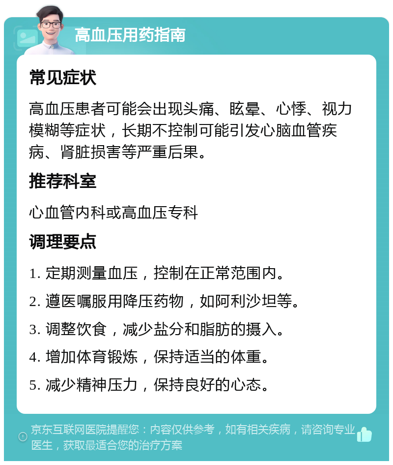 高血压用药指南 常见症状 高血压患者可能会出现头痛、眩晕、心悸、视力模糊等症状，长期不控制可能引发心脑血管疾病、肾脏损害等严重后果。 推荐科室 心血管内科或高血压专科 调理要点 1. 定期测量血压，控制在正常范围内。 2. 遵医嘱服用降压药物，如阿利沙坦等。 3. 调整饮食，减少盐分和脂肪的摄入。 4. 增加体育锻炼，保持适当的体重。 5. 减少精神压力，保持良好的心态。