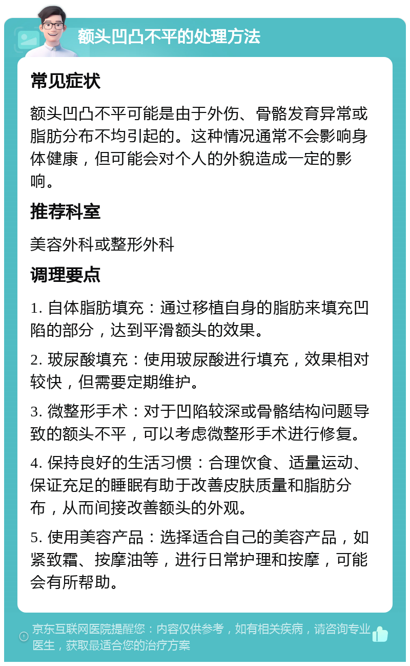 额头凹凸不平的处理方法 常见症状 额头凹凸不平可能是由于外伤、骨骼发育异常或脂肪分布不均引起的。这种情况通常不会影响身体健康，但可能会对个人的外貌造成一定的影响。 推荐科室 美容外科或整形外科 调理要点 1. 自体脂肪填充：通过移植自身的脂肪来填充凹陷的部分，达到平滑额头的效果。 2. 玻尿酸填充：使用玻尿酸进行填充，效果相对较快，但需要定期维护。 3. 微整形手术：对于凹陷较深或骨骼结构问题导致的额头不平，可以考虑微整形手术进行修复。 4. 保持良好的生活习惯：合理饮食、适量运动、保证充足的睡眠有助于改善皮肤质量和脂肪分布，从而间接改善额头的外观。 5. 使用美容产品：选择适合自己的美容产品，如紧致霜、按摩油等，进行日常护理和按摩，可能会有所帮助。