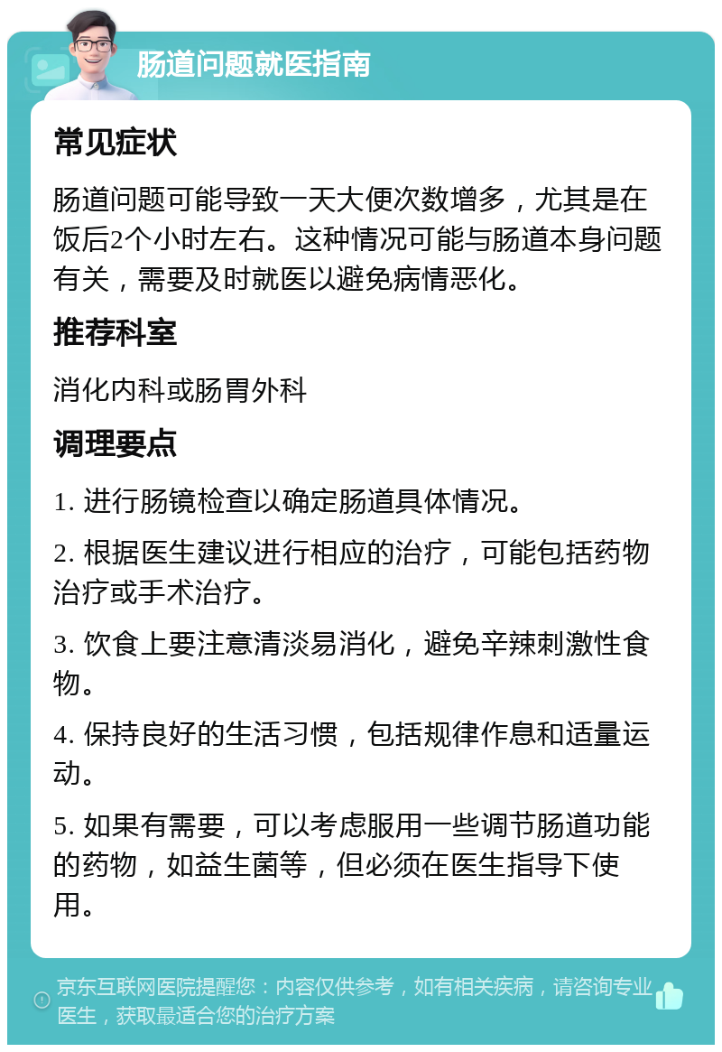 肠道问题就医指南 常见症状 肠道问题可能导致一天大便次数增多，尤其是在饭后2个小时左右。这种情况可能与肠道本身问题有关，需要及时就医以避免病情恶化。 推荐科室 消化内科或肠胃外科 调理要点 1. 进行肠镜检查以确定肠道具体情况。 2. 根据医生建议进行相应的治疗，可能包括药物治疗或手术治疗。 3. 饮食上要注意清淡易消化，避免辛辣刺激性食物。 4. 保持良好的生活习惯，包括规律作息和适量运动。 5. 如果有需要，可以考虑服用一些调节肠道功能的药物，如益生菌等，但必须在医生指导下使用。