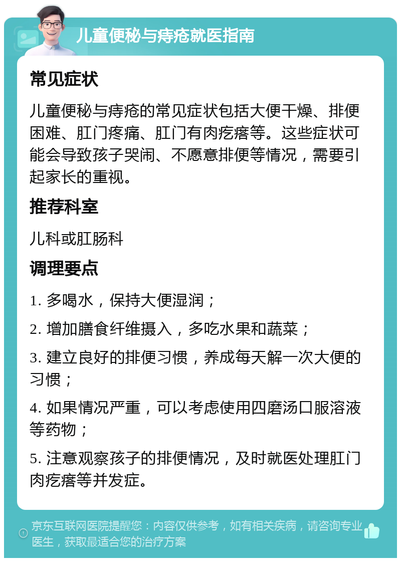 儿童便秘与痔疮就医指南 常见症状 儿童便秘与痔疮的常见症状包括大便干燥、排便困难、肛门疼痛、肛门有肉疙瘩等。这些症状可能会导致孩子哭闹、不愿意排便等情况，需要引起家长的重视。 推荐科室 儿科或肛肠科 调理要点 1. 多喝水，保持大便湿润； 2. 增加膳食纤维摄入，多吃水果和蔬菜； 3. 建立良好的排便习惯，养成每天解一次大便的习惯； 4. 如果情况严重，可以考虑使用四磨汤口服溶液等药物； 5. 注意观察孩子的排便情况，及时就医处理肛门肉疙瘩等并发症。