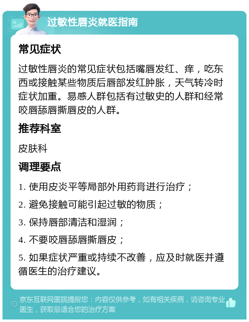 过敏性唇炎就医指南 常见症状 过敏性唇炎的常见症状包括嘴唇发红、痒，吃东西或接触某些物质后唇部发红肿胀，天气转冷时症状加重。易感人群包括有过敏史的人群和经常咬唇舔唇撕唇皮的人群。 推荐科室 皮肤科 调理要点 1. 使用皮炎平等局部外用药膏进行治疗； 2. 避免接触可能引起过敏的物质； 3. 保持唇部清洁和湿润； 4. 不要咬唇舔唇撕唇皮； 5. 如果症状严重或持续不改善，应及时就医并遵循医生的治疗建议。