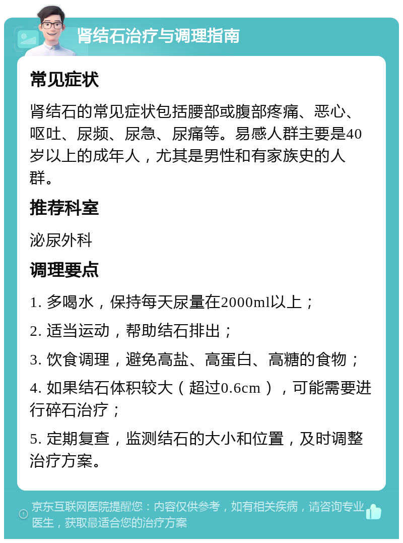 肾结石治疗与调理指南 常见症状 肾结石的常见症状包括腰部或腹部疼痛、恶心、呕吐、尿频、尿急、尿痛等。易感人群主要是40岁以上的成年人，尤其是男性和有家族史的人群。 推荐科室 泌尿外科 调理要点 1. 多喝水，保持每天尿量在2000ml以上； 2. 适当运动，帮助结石排出； 3. 饮食调理，避免高盐、高蛋白、高糖的食物； 4. 如果结石体积较大（超过0.6cm），可能需要进行碎石治疗； 5. 定期复查，监测结石的大小和位置，及时调整治疗方案。