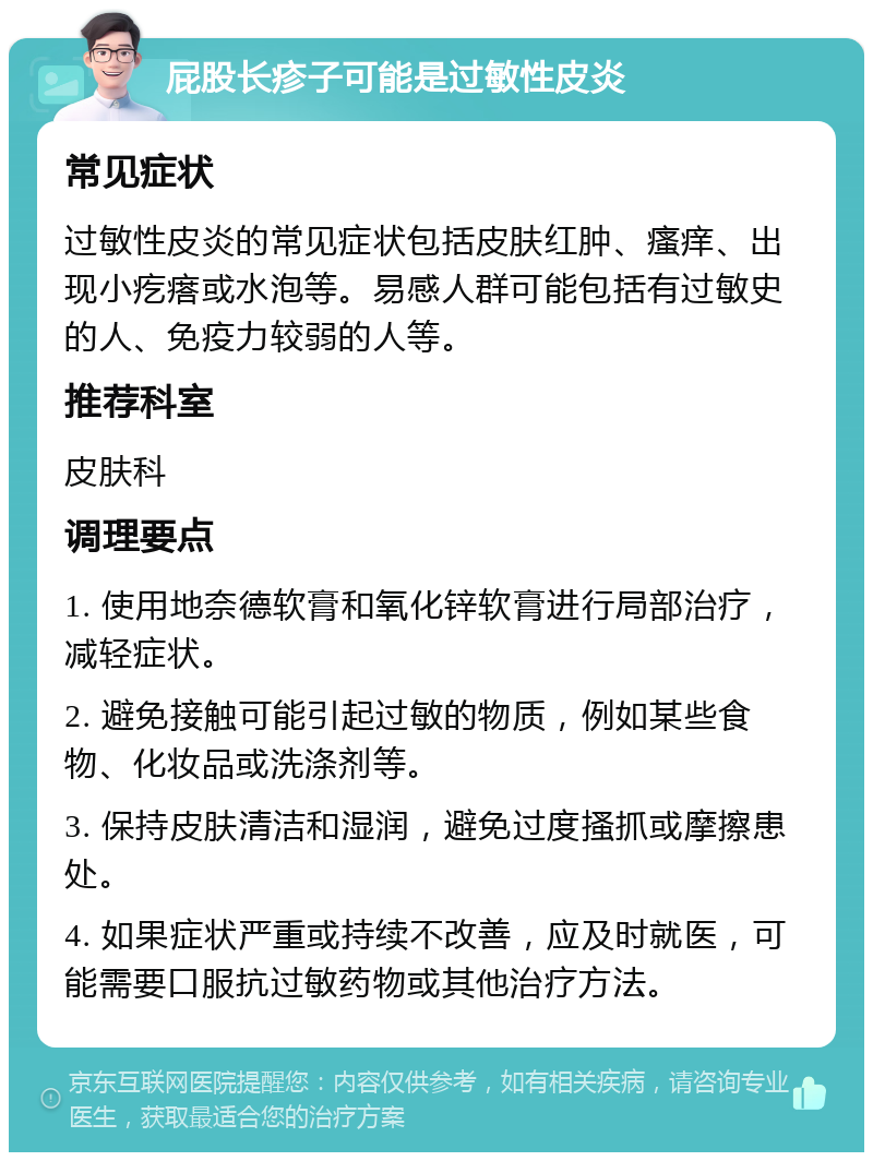 屁股长疹子可能是过敏性皮炎 常见症状 过敏性皮炎的常见症状包括皮肤红肿、瘙痒、出现小疙瘩或水泡等。易感人群可能包括有过敏史的人、免疫力较弱的人等。 推荐科室 皮肤科 调理要点 1. 使用地奈德软膏和氧化锌软膏进行局部治疗，减轻症状。 2. 避免接触可能引起过敏的物质，例如某些食物、化妆品或洗涤剂等。 3. 保持皮肤清洁和湿润，避免过度搔抓或摩擦患处。 4. 如果症状严重或持续不改善，应及时就医，可能需要口服抗过敏药物或其他治疗方法。