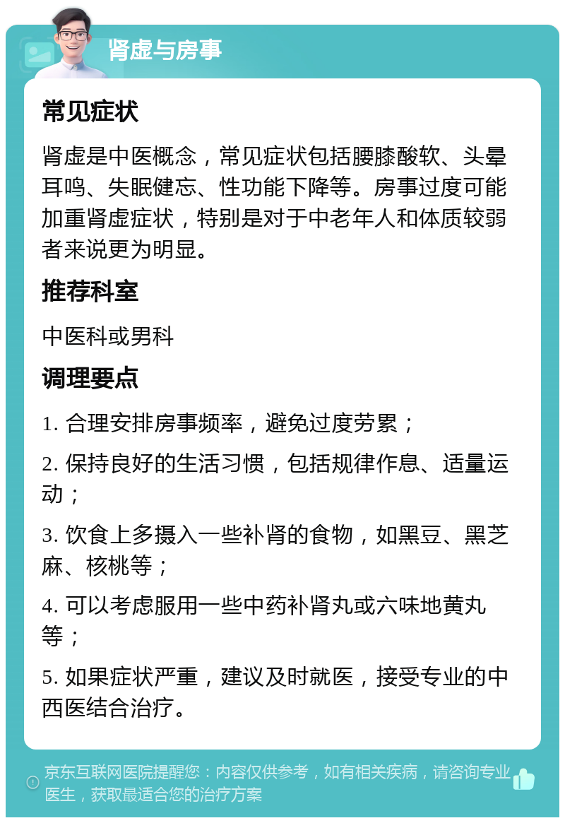 肾虚与房事 常见症状 肾虚是中医概念，常见症状包括腰膝酸软、头晕耳鸣、失眠健忘、性功能下降等。房事过度可能加重肾虚症状，特别是对于中老年人和体质较弱者来说更为明显。 推荐科室 中医科或男科 调理要点 1. 合理安排房事频率，避免过度劳累； 2. 保持良好的生活习惯，包括规律作息、适量运动； 3. 饮食上多摄入一些补肾的食物，如黑豆、黑芝麻、核桃等； 4. 可以考虑服用一些中药补肾丸或六味地黄丸等； 5. 如果症状严重，建议及时就医，接受专业的中西医结合治疗。