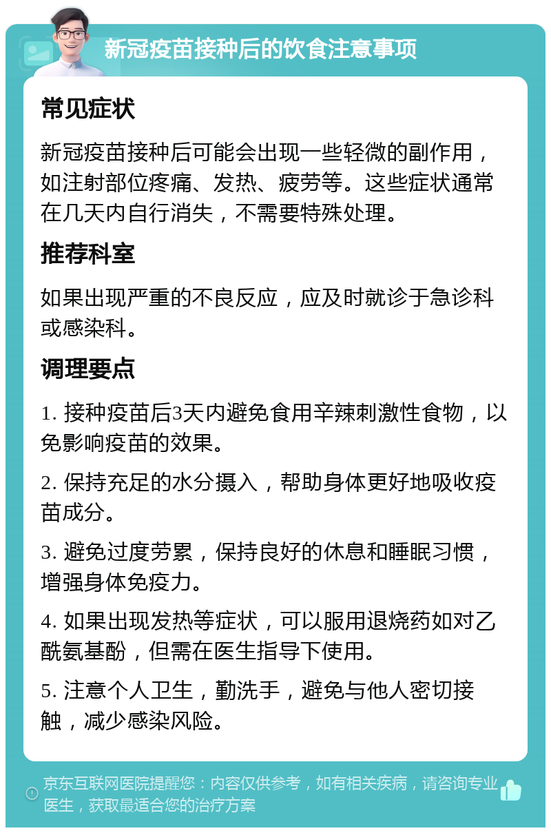 新冠疫苗接种后的饮食注意事项 常见症状 新冠疫苗接种后可能会出现一些轻微的副作用，如注射部位疼痛、发热、疲劳等。这些症状通常在几天内自行消失，不需要特殊处理。 推荐科室 如果出现严重的不良反应，应及时就诊于急诊科或感染科。 调理要点 1. 接种疫苗后3天内避免食用辛辣刺激性食物，以免影响疫苗的效果。 2. 保持充足的水分摄入，帮助身体更好地吸收疫苗成分。 3. 避免过度劳累，保持良好的休息和睡眠习惯，增强身体免疫力。 4. 如果出现发热等症状，可以服用退烧药如对乙酰氨基酚，但需在医生指导下使用。 5. 注意个人卫生，勤洗手，避免与他人密切接触，减少感染风险。