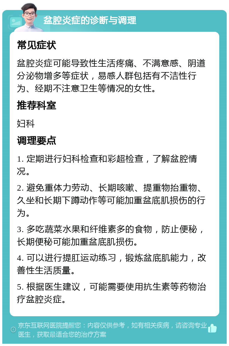 盆腔炎症的诊断与调理 常见症状 盆腔炎症可能导致性生活疼痛、不满意感、阴道分泌物增多等症状，易感人群包括有不洁性行为、经期不注意卫生等情况的女性。 推荐科室 妇科 调理要点 1. 定期进行妇科检查和彩超检查，了解盆腔情况。 2. 避免重体力劳动、长期咳嗽、提重物抬重物、久坐和长期下蹲动作等可能加重盆底肌损伤的行为。 3. 多吃蔬菜水果和纤维素多的食物，防止便秘，长期便秘可能加重盆底肌损伤。 4. 可以进行提肛运动练习，锻炼盆底肌能力，改善性生活质量。 5. 根据医生建议，可能需要使用抗生素等药物治疗盆腔炎症。