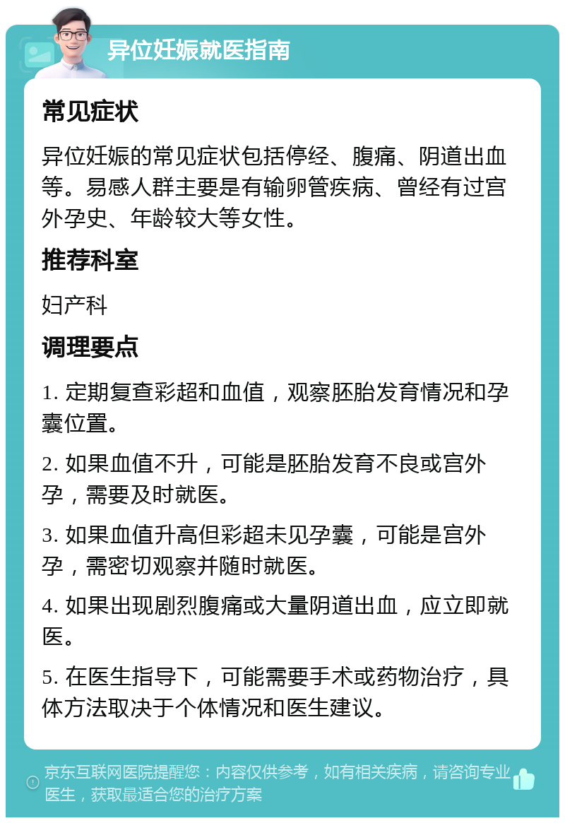 异位妊娠就医指南 常见症状 异位妊娠的常见症状包括停经、腹痛、阴道出血等。易感人群主要是有输卵管疾病、曾经有过宫外孕史、年龄较大等女性。 推荐科室 妇产科 调理要点 1. 定期复查彩超和血值，观察胚胎发育情况和孕囊位置。 2. 如果血值不升，可能是胚胎发育不良或宫外孕，需要及时就医。 3. 如果血值升高但彩超未见孕囊，可能是宫外孕，需密切观察并随时就医。 4. 如果出现剧烈腹痛或大量阴道出血，应立即就医。 5. 在医生指导下，可能需要手术或药物治疗，具体方法取决于个体情况和医生建议。