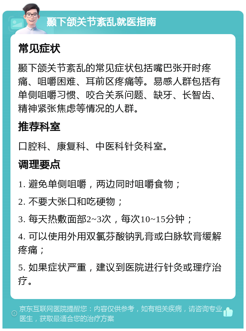 颞下颌关节紊乱就医指南 常见症状 颞下颌关节紊乱的常见症状包括嘴巴张开时疼痛、咀嚼困难、耳前区疼痛等。易感人群包括有单侧咀嚼习惯、咬合关系问题、缺牙、长智齿、精神紧张焦虑等情况的人群。 推荐科室 口腔科、康复科、中医科针灸科室。 调理要点 1. 避免单侧咀嚼，两边同时咀嚼食物； 2. 不要大张口和吃硬物； 3. 每天热敷面部2~3次，每次10~15分钟； 4. 可以使用外用双氯芬酸钠乳膏或白脉软膏缓解疼痛； 5. 如果症状严重，建议到医院进行针灸或理疗治疗。