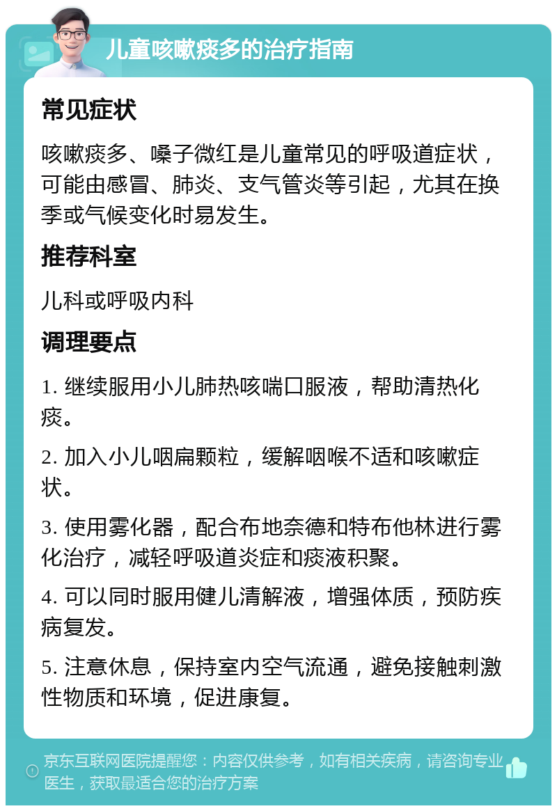 儿童咳嗽痰多的治疗指南 常见症状 咳嗽痰多、嗓子微红是儿童常见的呼吸道症状，可能由感冒、肺炎、支气管炎等引起，尤其在换季或气候变化时易发生。 推荐科室 儿科或呼吸内科 调理要点 1. 继续服用小儿肺热咳喘口服液，帮助清热化痰。 2. 加入小儿咽扁颗粒，缓解咽喉不适和咳嗽症状。 3. 使用雾化器，配合布地奈德和特布他林进行雾化治疗，减轻呼吸道炎症和痰液积聚。 4. 可以同时服用健儿清解液，增强体质，预防疾病复发。 5. 注意休息，保持室内空气流通，避免接触刺激性物质和环境，促进康复。