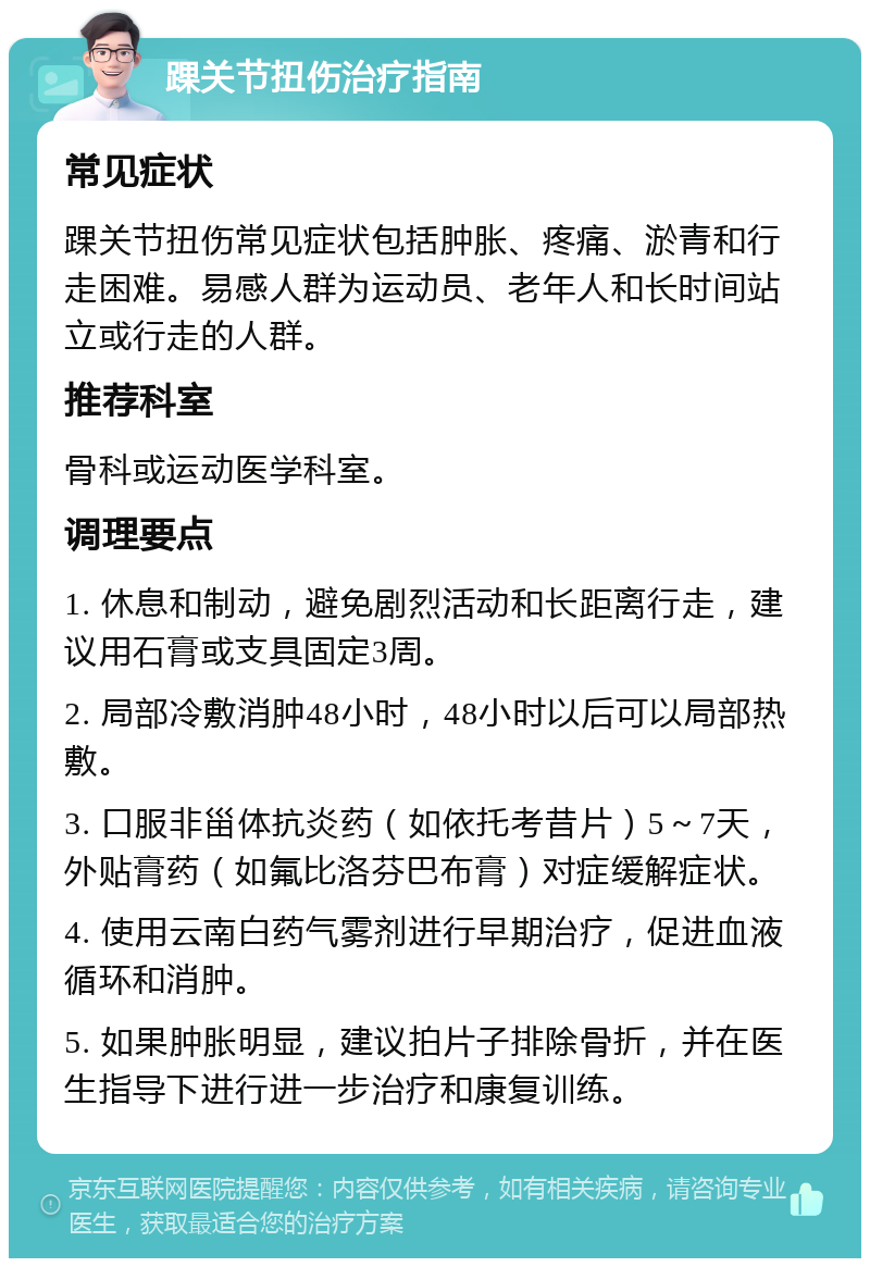 踝关节扭伤治疗指南 常见症状 踝关节扭伤常见症状包括肿胀、疼痛、淤青和行走困难。易感人群为运动员、老年人和长时间站立或行走的人群。 推荐科室 骨科或运动医学科室。 调理要点 1. 休息和制动，避免剧烈活动和长距离行走，建议用石膏或支具固定3周。 2. 局部冷敷消肿48小时，48小时以后可以局部热敷。 3. 口服非甾体抗炎药（如依托考昔片）5～7天，外贴膏药（如氟比洛芬巴布膏）对症缓解症状。 4. 使用云南白药气雾剂进行早期治疗，促进血液循环和消肿。 5. 如果肿胀明显，建议拍片子排除骨折，并在医生指导下进行进一步治疗和康复训练。