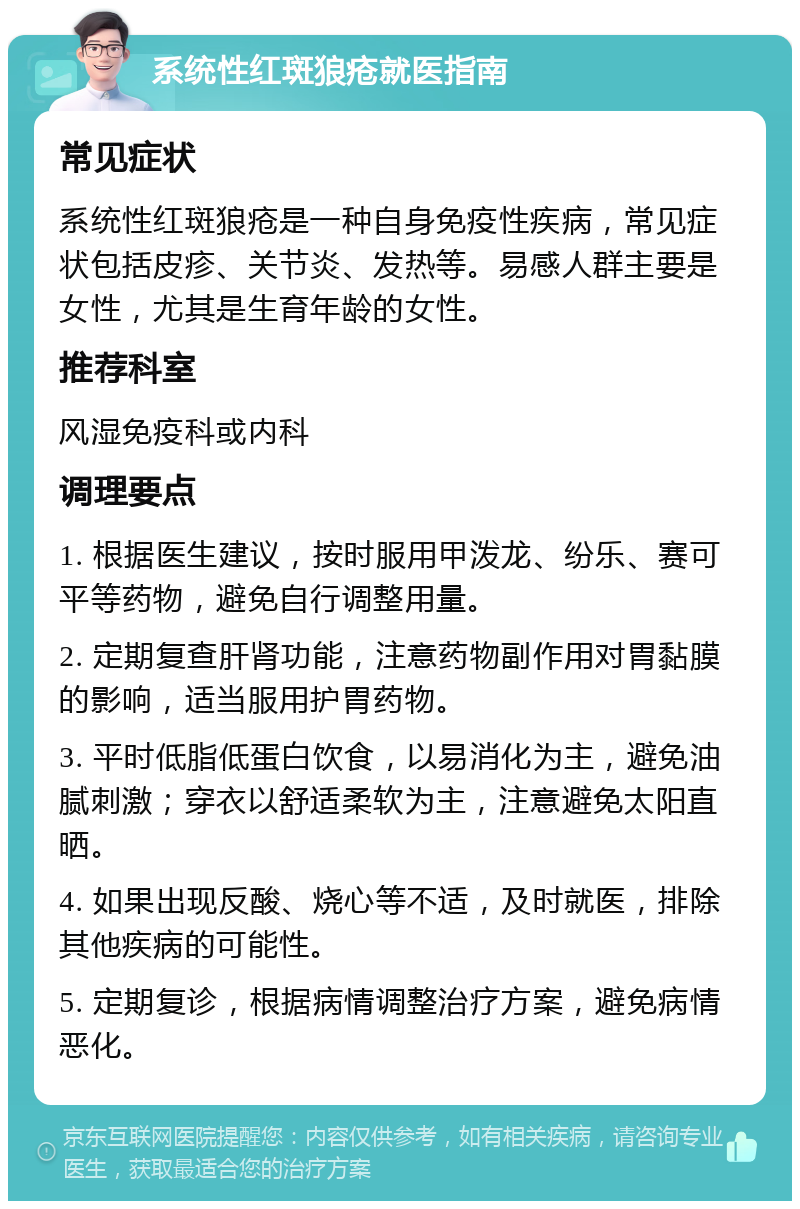 系统性红斑狼疮就医指南 常见症状 系统性红斑狼疮是一种自身免疫性疾病，常见症状包括皮疹、关节炎、发热等。易感人群主要是女性，尤其是生育年龄的女性。 推荐科室 风湿免疫科或内科 调理要点 1. 根据医生建议，按时服用甲泼龙、纷乐、赛可平等药物，避免自行调整用量。 2. 定期复查肝肾功能，注意药物副作用对胃黏膜的影响，适当服用护胃药物。 3. 平时低脂低蛋白饮食，以易消化为主，避免油腻刺激；穿衣以舒适柔软为主，注意避免太阳直晒。 4. 如果出现反酸、烧心等不适，及时就医，排除其他疾病的可能性。 5. 定期复诊，根据病情调整治疗方案，避免病情恶化。