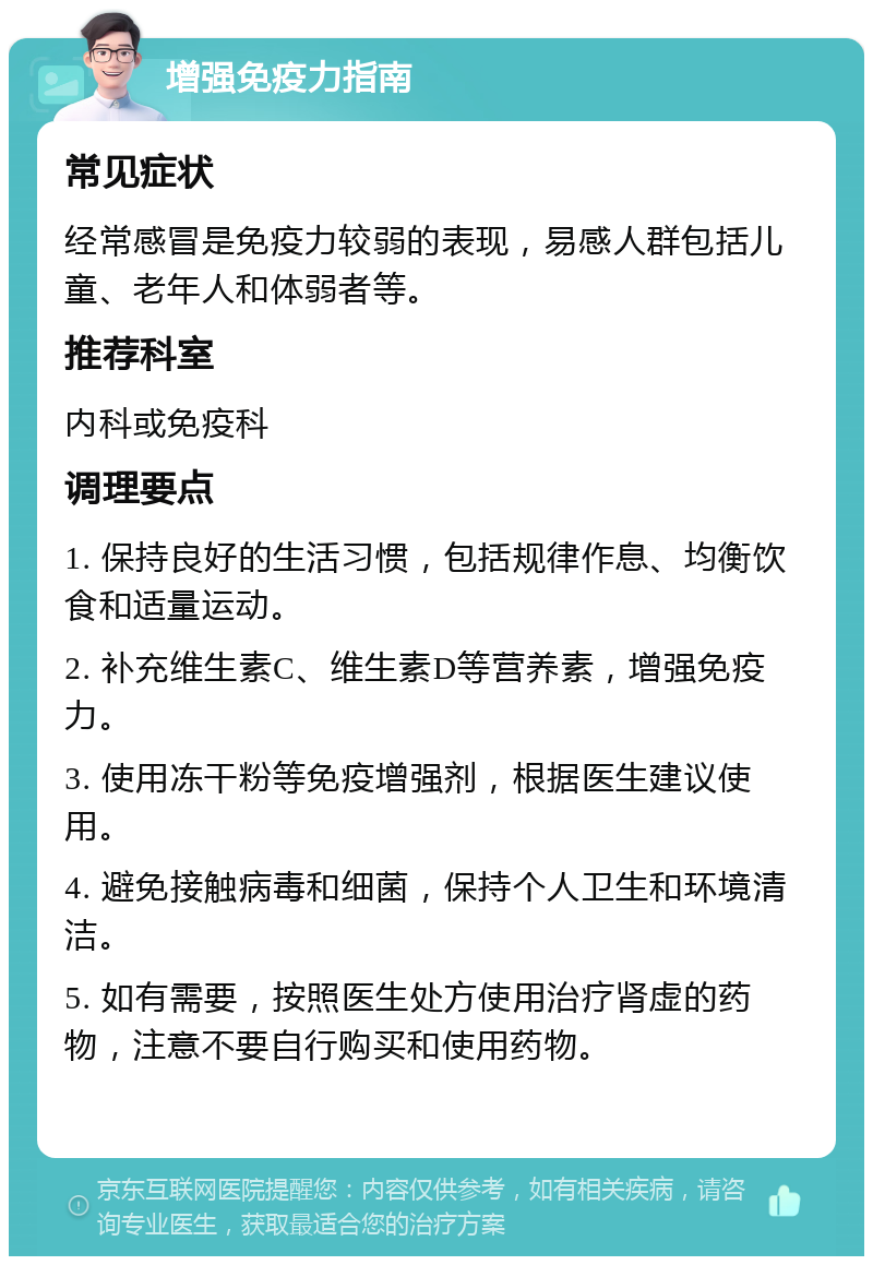 增强免疫力指南 常见症状 经常感冒是免疫力较弱的表现，易感人群包括儿童、老年人和体弱者等。 推荐科室 内科或免疫科 调理要点 1. 保持良好的生活习惯，包括规律作息、均衡饮食和适量运动。 2. 补充维生素C、维生素D等营养素，增强免疫力。 3. 使用冻干粉等免疫增强剂，根据医生建议使用。 4. 避免接触病毒和细菌，保持个人卫生和环境清洁。 5. 如有需要，按照医生处方使用治疗肾虚的药物，注意不要自行购买和使用药物。