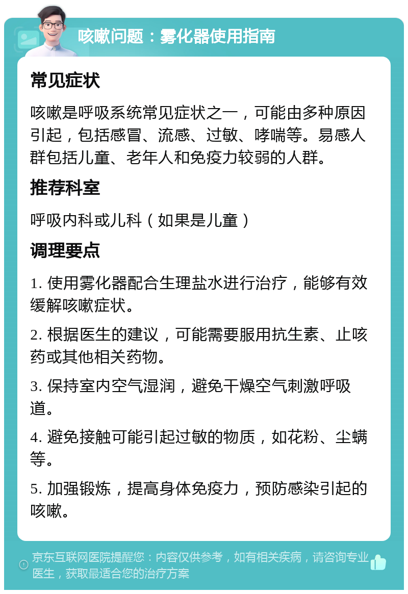 咳嗽问题：雾化器使用指南 常见症状 咳嗽是呼吸系统常见症状之一，可能由多种原因引起，包括感冒、流感、过敏、哮喘等。易感人群包括儿童、老年人和免疫力较弱的人群。 推荐科室 呼吸内科或儿科（如果是儿童） 调理要点 1. 使用雾化器配合生理盐水进行治疗，能够有效缓解咳嗽症状。 2. 根据医生的建议，可能需要服用抗生素、止咳药或其他相关药物。 3. 保持室内空气湿润，避免干燥空气刺激呼吸道。 4. 避免接触可能引起过敏的物质，如花粉、尘螨等。 5. 加强锻炼，提高身体免疫力，预防感染引起的咳嗽。