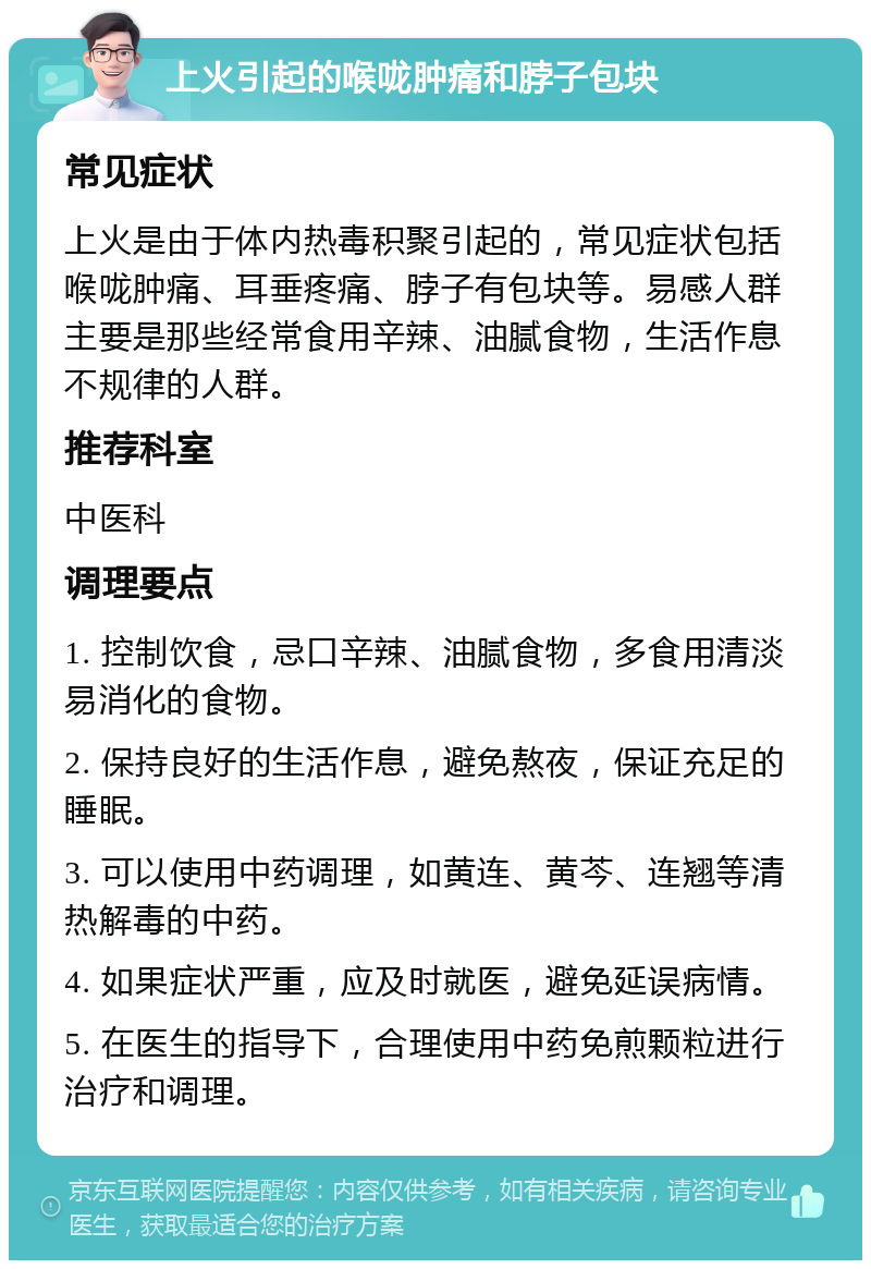 上火引起的喉咙肿痛和脖子包块 常见症状 上火是由于体内热毒积聚引起的，常见症状包括喉咙肿痛、耳垂疼痛、脖子有包块等。易感人群主要是那些经常食用辛辣、油腻食物，生活作息不规律的人群。 推荐科室 中医科 调理要点 1. 控制饮食，忌口辛辣、油腻食物，多食用清淡易消化的食物。 2. 保持良好的生活作息，避免熬夜，保证充足的睡眠。 3. 可以使用中药调理，如黄连、黄芩、连翘等清热解毒的中药。 4. 如果症状严重，应及时就医，避免延误病情。 5. 在医生的指导下，合理使用中药免煎颗粒进行治疗和调理。