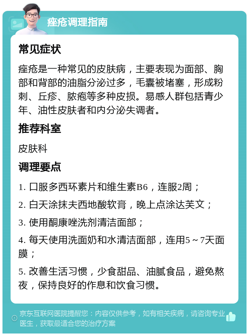 痤疮调理指南 常见症状 痤疮是一种常见的皮肤病，主要表现为面部、胸部和背部的油脂分泌过多，毛囊被堵塞，形成粉刺、丘疹、脓疱等多种皮损。易感人群包括青少年、油性皮肤者和内分泌失调者。 推荐科室 皮肤科 调理要点 1. 口服多西环素片和维生素B6，连服2周； 2. 白天涂抹夫西地酸软膏，晚上点涂达芙文； 3. 使用酮康唑洗剂清洁面部； 4. 每天使用洗面奶和水清洁面部，连用5～7天面膜； 5. 改善生活习惯，少食甜品、油腻食品，避免熬夜，保持良好的作息和饮食习惯。