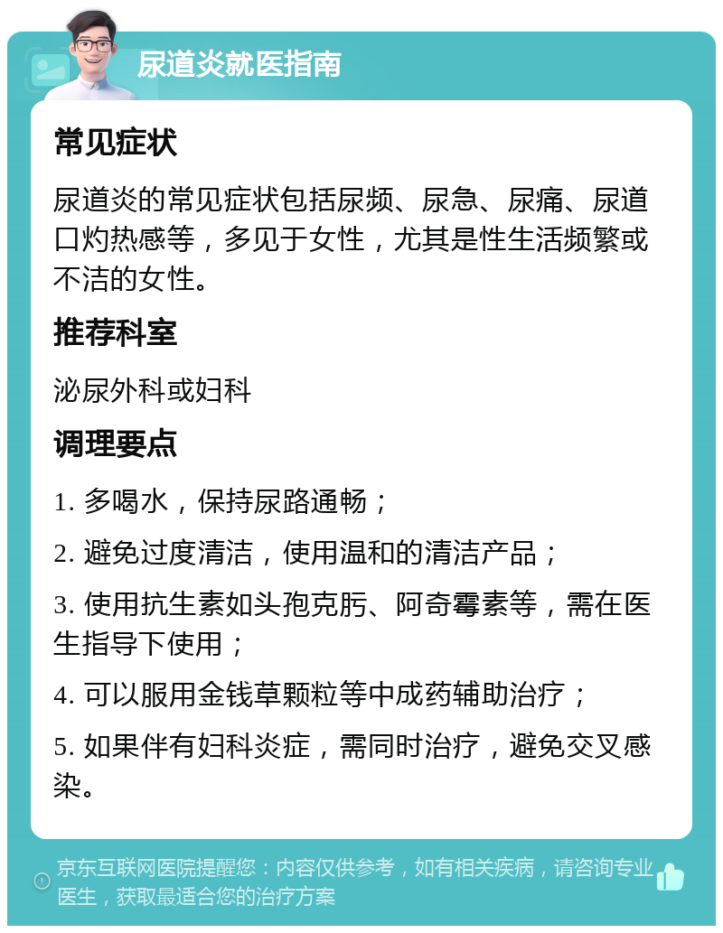 尿道炎就医指南 常见症状 尿道炎的常见症状包括尿频、尿急、尿痛、尿道口灼热感等，多见于女性，尤其是性生活频繁或不洁的女性。 推荐科室 泌尿外科或妇科 调理要点 1. 多喝水，保持尿路通畅； 2. 避免过度清洁，使用温和的清洁产品； 3. 使用抗生素如头孢克肟、阿奇霉素等，需在医生指导下使用； 4. 可以服用金钱草颗粒等中成药辅助治疗； 5. 如果伴有妇科炎症，需同时治疗，避免交叉感染。