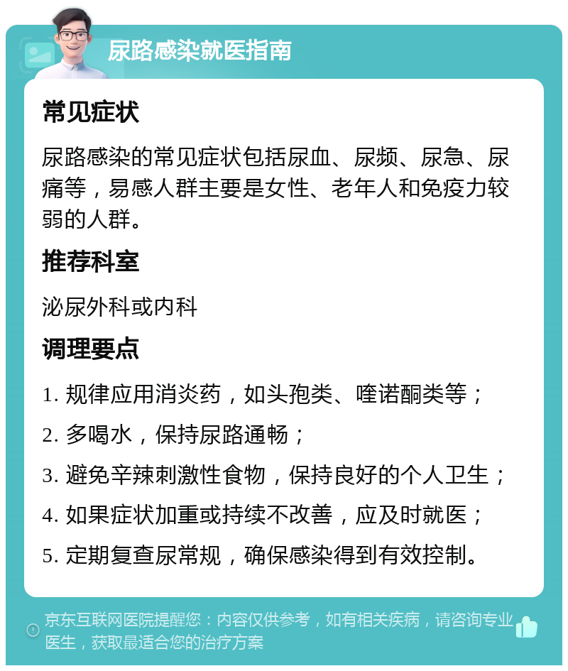 尿路感染就医指南 常见症状 尿路感染的常见症状包括尿血、尿频、尿急、尿痛等，易感人群主要是女性、老年人和免疫力较弱的人群。 推荐科室 泌尿外科或内科 调理要点 1. 规律应用消炎药，如头孢类、喹诺酮类等； 2. 多喝水，保持尿路通畅； 3. 避免辛辣刺激性食物，保持良好的个人卫生； 4. 如果症状加重或持续不改善，应及时就医； 5. 定期复查尿常规，确保感染得到有效控制。