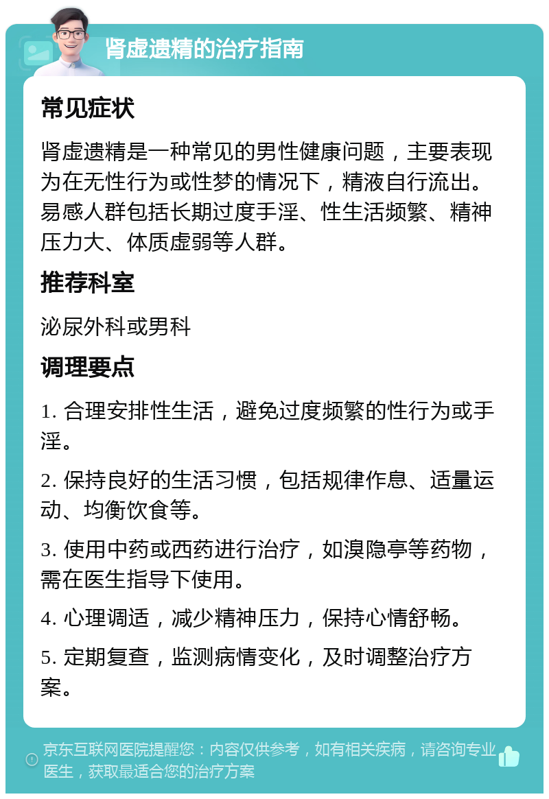 肾虚遗精的治疗指南 常见症状 肾虚遗精是一种常见的男性健康问题，主要表现为在无性行为或性梦的情况下，精液自行流出。易感人群包括长期过度手淫、性生活频繁、精神压力大、体质虚弱等人群。 推荐科室 泌尿外科或男科 调理要点 1. 合理安排性生活，避免过度频繁的性行为或手淫。 2. 保持良好的生活习惯，包括规律作息、适量运动、均衡饮食等。 3. 使用中药或西药进行治疗，如溴隐亭等药物，需在医生指导下使用。 4. 心理调适，减少精神压力，保持心情舒畅。 5. 定期复查，监测病情变化，及时调整治疗方案。