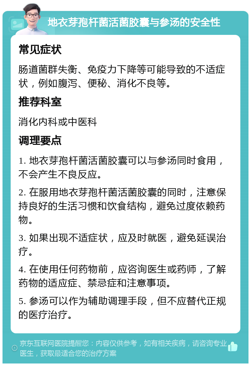 地衣芽孢杆菌活菌胶囊与参汤的安全性 常见症状 肠道菌群失衡、免疫力下降等可能导致的不适症状，例如腹泻、便秘、消化不良等。 推荐科室 消化内科或中医科 调理要点 1. 地衣芽孢杆菌活菌胶囊可以与参汤同时食用，不会产生不良反应。 2. 在服用地衣芽孢杆菌活菌胶囊的同时，注意保持良好的生活习惯和饮食结构，避免过度依赖药物。 3. 如果出现不适症状，应及时就医，避免延误治疗。 4. 在使用任何药物前，应咨询医生或药师，了解药物的适应症、禁忌症和注意事项。 5. 参汤可以作为辅助调理手段，但不应替代正规的医疗治疗。