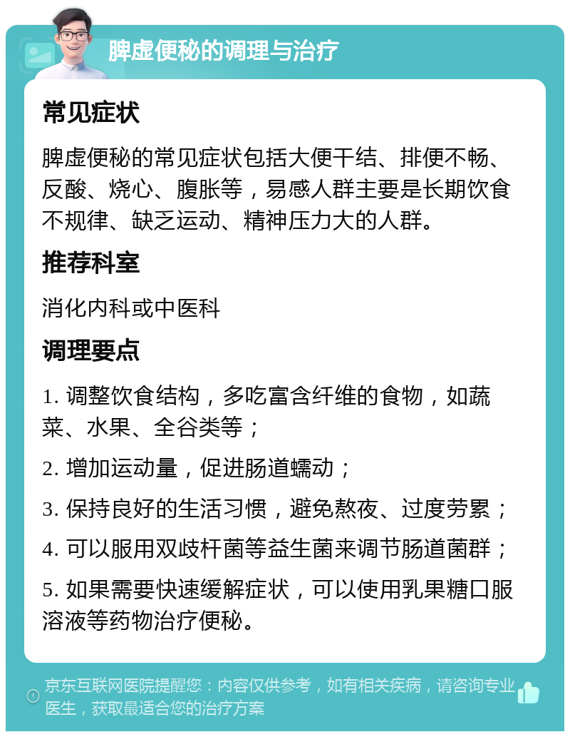 脾虚便秘的调理与治疗 常见症状 脾虚便秘的常见症状包括大便干结、排便不畅、反酸、烧心、腹胀等，易感人群主要是长期饮食不规律、缺乏运动、精神压力大的人群。 推荐科室 消化内科或中医科 调理要点 1. 调整饮食结构，多吃富含纤维的食物，如蔬菜、水果、全谷类等； 2. 增加运动量，促进肠道蠕动； 3. 保持良好的生活习惯，避免熬夜、过度劳累； 4. 可以服用双歧杆菌等益生菌来调节肠道菌群； 5. 如果需要快速缓解症状，可以使用乳果糖口服溶液等药物治疗便秘。