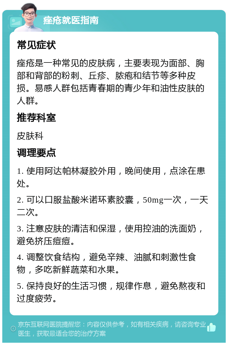 痤疮就医指南 常见症状 痤疮是一种常见的皮肤病，主要表现为面部、胸部和背部的粉刺、丘疹、脓疱和结节等多种皮损。易感人群包括青春期的青少年和油性皮肤的人群。 推荐科室 皮肤科 调理要点 1. 使用阿达帕林凝胶外用，晚间使用，点涂在患处。 2. 可以口服盐酸米诺环素胶囊，50mg一次，一天二次。 3. 注意皮肤的清洁和保湿，使用控油的洗面奶，避免挤压痘痘。 4. 调整饮食结构，避免辛辣、油腻和刺激性食物，多吃新鲜蔬菜和水果。 5. 保持良好的生活习惯，规律作息，避免熬夜和过度疲劳。