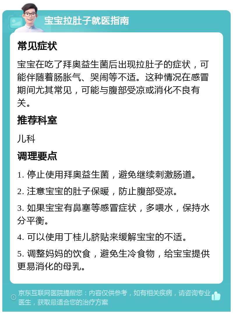 宝宝拉肚子就医指南 常见症状 宝宝在吃了拜奥益生菌后出现拉肚子的症状，可能伴随着肠胀气、哭闹等不适。这种情况在感冒期间尤其常见，可能与腹部受凉或消化不良有关。 推荐科室 儿科 调理要点 1. 停止使用拜奥益生菌，避免继续刺激肠道。 2. 注意宝宝的肚子保暖，防止腹部受凉。 3. 如果宝宝有鼻塞等感冒症状，多喂水，保持水分平衡。 4. 可以使用丁桂儿脐贴来缓解宝宝的不适。 5. 调整妈妈的饮食，避免生冷食物，给宝宝提供更易消化的母乳。