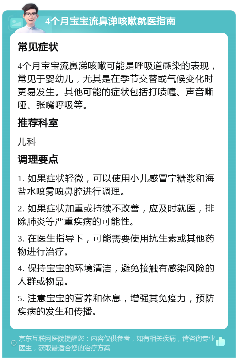 4个月宝宝流鼻涕咳嗽就医指南 常见症状 4个月宝宝流鼻涕咳嗽可能是呼吸道感染的表现，常见于婴幼儿，尤其是在季节交替或气候变化时更易发生。其他可能的症状包括打喷嚏、声音嘶哑、张嘴呼吸等。 推荐科室 儿科 调理要点 1. 如果症状轻微，可以使用小儿感冒宁糖浆和海盐水喷雾喷鼻腔进行调理。 2. 如果症状加重或持续不改善，应及时就医，排除肺炎等严重疾病的可能性。 3. 在医生指导下，可能需要使用抗生素或其他药物进行治疗。 4. 保持宝宝的环境清洁，避免接触有感染风险的人群或物品。 5. 注意宝宝的营养和休息，增强其免疫力，预防疾病的发生和传播。