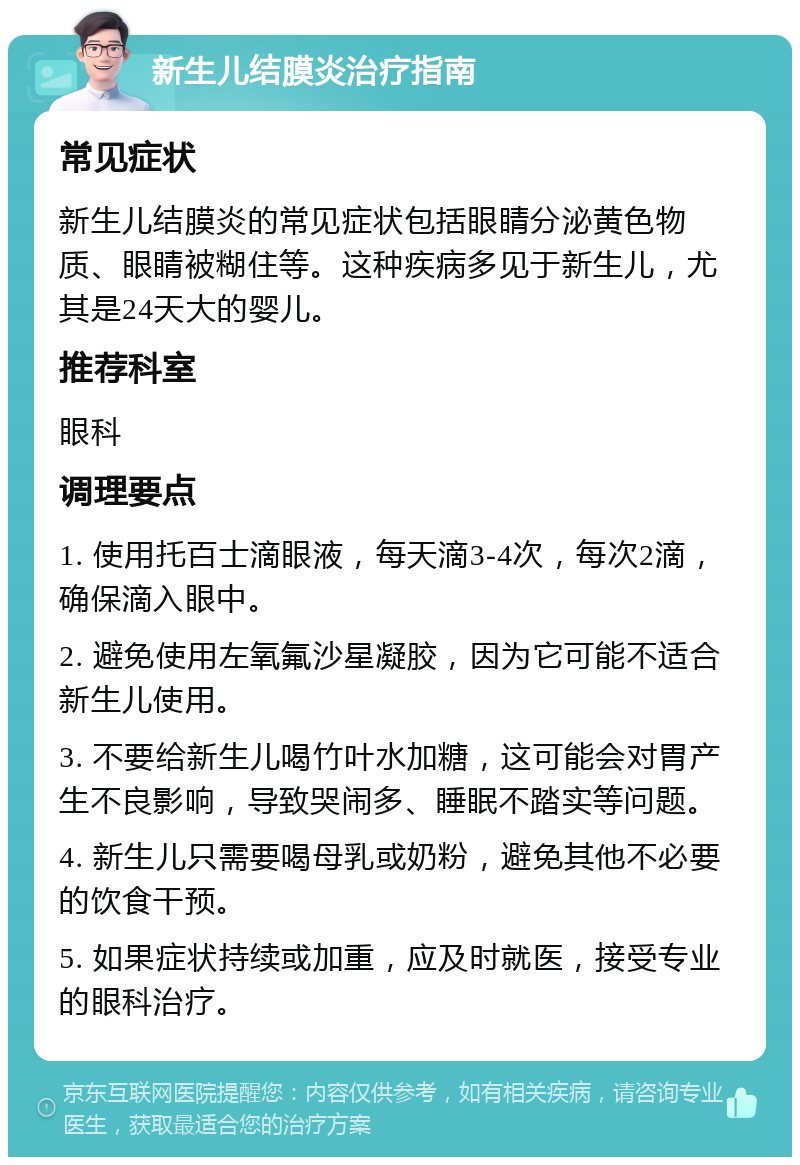 新生儿结膜炎治疗指南 常见症状 新生儿结膜炎的常见症状包括眼睛分泌黄色物质、眼睛被糊住等。这种疾病多见于新生儿，尤其是24天大的婴儿。 推荐科室 眼科 调理要点 1. 使用托百士滴眼液，每天滴3-4次，每次2滴，确保滴入眼中。 2. 避免使用左氧氟沙星凝胶，因为它可能不适合新生儿使用。 3. 不要给新生儿喝竹叶水加糖，这可能会对胃产生不良影响，导致哭闹多、睡眠不踏实等问题。 4. 新生儿只需要喝母乳或奶粉，避免其他不必要的饮食干预。 5. 如果症状持续或加重，应及时就医，接受专业的眼科治疗。