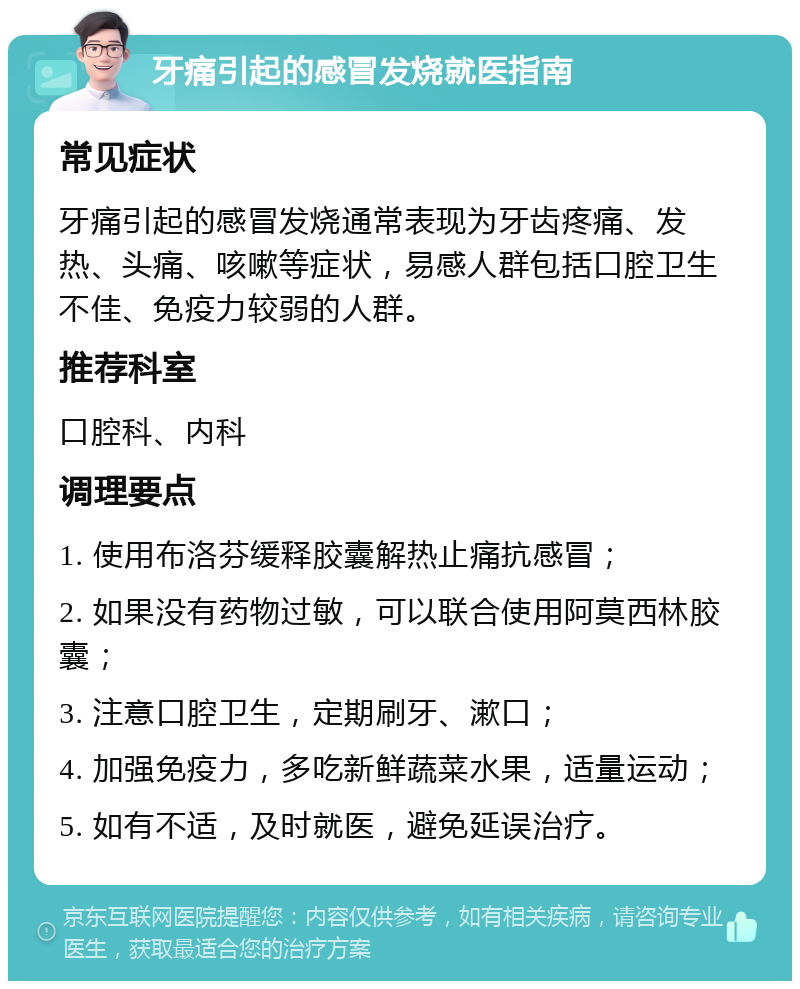 牙痛引起的感冒发烧就医指南 常见症状 牙痛引起的感冒发烧通常表现为牙齿疼痛、发热、头痛、咳嗽等症状，易感人群包括口腔卫生不佳、免疫力较弱的人群。 推荐科室 口腔科、内科 调理要点 1. 使用布洛芬缓释胶囊解热止痛抗感冒； 2. 如果没有药物过敏，可以联合使用阿莫西林胶囊； 3. 注意口腔卫生，定期刷牙、漱口； 4. 加强免疫力，多吃新鲜蔬菜水果，适量运动； 5. 如有不适，及时就医，避免延误治疗。