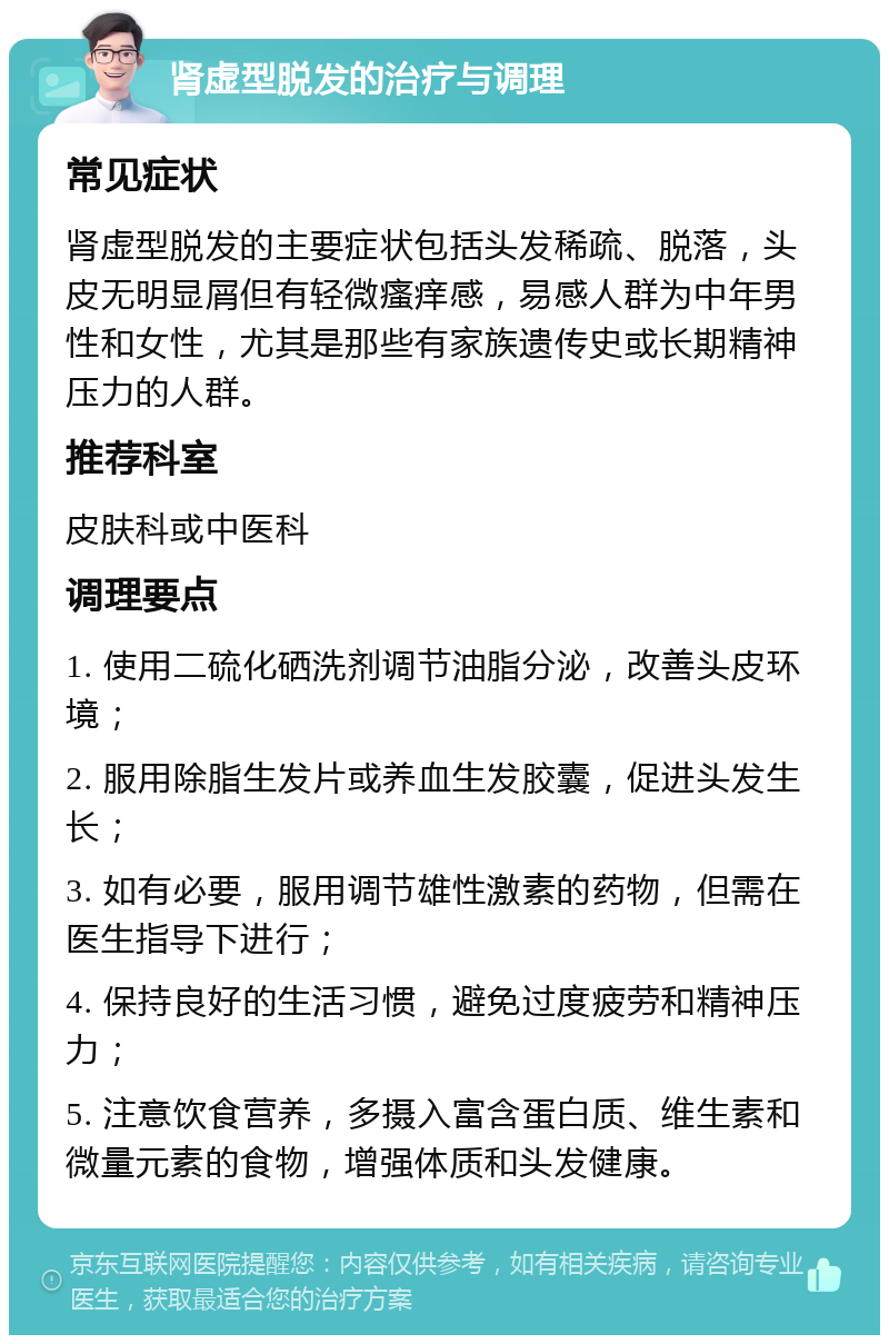 肾虚型脱发的治疗与调理 常见症状 肾虚型脱发的主要症状包括头发稀疏、脱落，头皮无明显屑但有轻微瘙痒感，易感人群为中年男性和女性，尤其是那些有家族遗传史或长期精神压力的人群。 推荐科室 皮肤科或中医科 调理要点 1. 使用二硫化硒洗剂调节油脂分泌，改善头皮环境； 2. 服用除脂生发片或养血生发胶囊，促进头发生长； 3. 如有必要，服用调节雄性激素的药物，但需在医生指导下进行； 4. 保持良好的生活习惯，避免过度疲劳和精神压力； 5. 注意饮食营养，多摄入富含蛋白质、维生素和微量元素的食物，增强体质和头发健康。