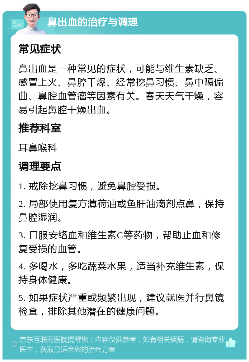 鼻出血的治疗与调理 常见症状 鼻出血是一种常见的症状，可能与维生素缺乏、感冒上火、鼻腔干燥、经常挖鼻习惯、鼻中隔偏曲、鼻腔血管瘤等因素有关。春天天气干燥，容易引起鼻腔干燥出血。 推荐科室 耳鼻喉科 调理要点 1. 戒除挖鼻习惯，避免鼻腔受损。 2. 局部使用复方薄荷油或鱼肝油滴剂点鼻，保持鼻腔湿润。 3. 口服安络血和维生素C等药物，帮助止血和修复受损的血管。 4. 多喝水，多吃蔬菜水果，适当补充维生素，保持身体健康。 5. 如果症状严重或频繁出现，建议就医并行鼻镜检查，排除其他潜在的健康问题。