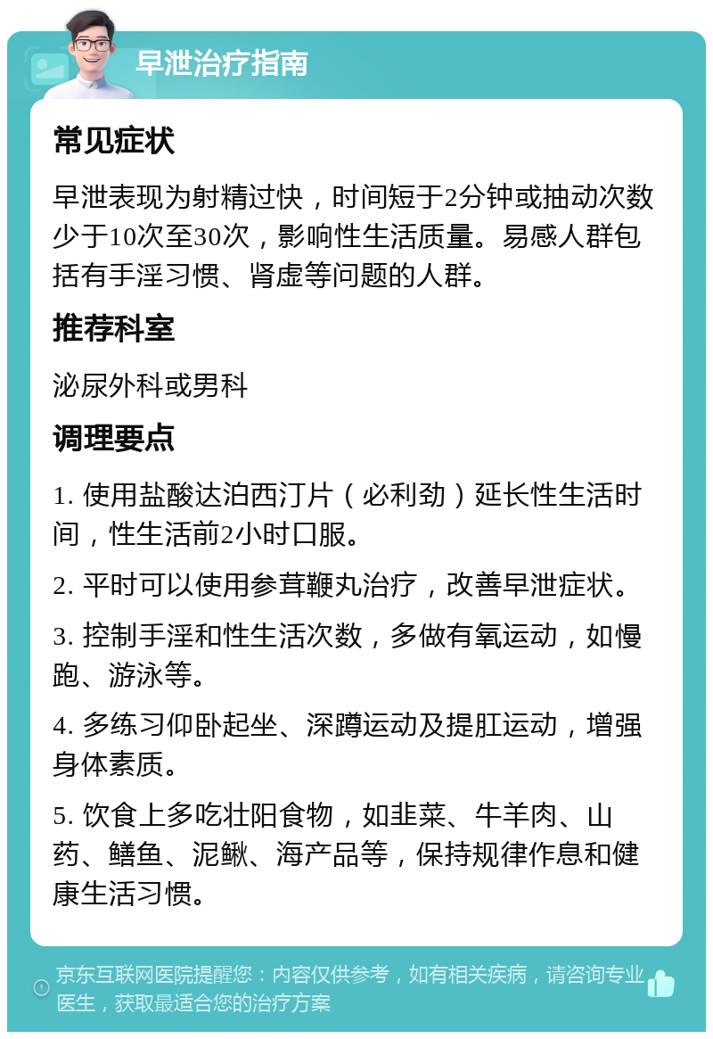 早泄治疗指南 常见症状 早泄表现为射精过快，时间短于2分钟或抽动次数少于10次至30次，影响性生活质量。易感人群包括有手淫习惯、肾虚等问题的人群。 推荐科室 泌尿外科或男科 调理要点 1. 使用盐酸达泊西汀片（必利劲）延长性生活时间，性生活前2小时口服。 2. 平时可以使用参茸鞭丸治疗，改善早泄症状。 3. 控制手淫和性生活次数，多做有氧运动，如慢跑、游泳等。 4. 多练习仰卧起坐、深蹲运动及提肛运动，增强身体素质。 5. 饮食上多吃壮阳食物，如韭菜、牛羊肉、山药、鳝鱼、泥鳅、海产品等，保持规律作息和健康生活习惯。