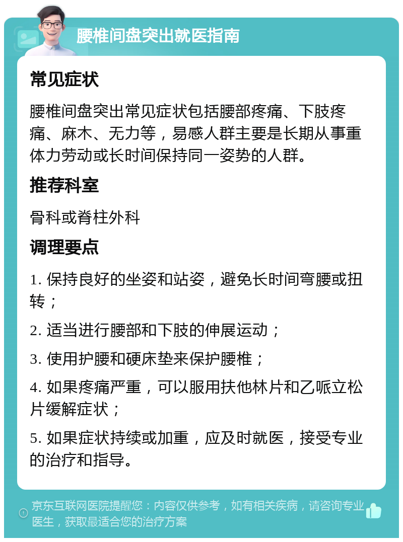 腰椎间盘突出就医指南 常见症状 腰椎间盘突出常见症状包括腰部疼痛、下肢疼痛、麻木、无力等，易感人群主要是长期从事重体力劳动或长时间保持同一姿势的人群。 推荐科室 骨科或脊柱外科 调理要点 1. 保持良好的坐姿和站姿，避免长时间弯腰或扭转； 2. 适当进行腰部和下肢的伸展运动； 3. 使用护腰和硬床垫来保护腰椎； 4. 如果疼痛严重，可以服用扶他林片和乙哌立松片缓解症状； 5. 如果症状持续或加重，应及时就医，接受专业的治疗和指导。